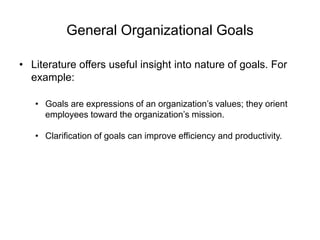 General Organizational Goals
• Literature offers useful insight into nature of goals. For
example:
• Goals are expressions of an organization’s values; they orient
employees toward the organization’s mission.
• Clarification of goals can improve efficiency and productivity.
 