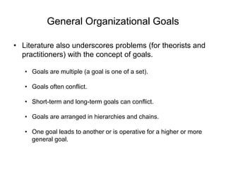 General Organizational Goals
• Literature also underscores problems (for theorists and
practitioners) with the concept of goals.
• Goals are multiple (a goal is one of a set).
• Goals often conflict.
• Short-term and long-term goals can conflict.
• Goals are arranged in hierarchies and chains.
• One goal leads to another or is operative for a higher or more
general goal.
 