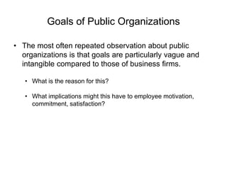 Goals of Public Organizations
• The most often repeated observation about public
organizations is that goals are particularly vague and
intangible compared to those of business firms.
• What is the reason for this?
• What implications might this have to employee motivation,
commitment, satisfaction?
 