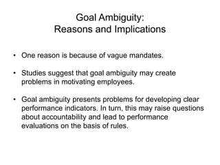 Goal Ambiguity:
Reasons and Implications
• One reason is because of vague mandates.
• Studies suggest that goal ambiguity may create
problems in motivating employees.
• Goal ambiguity presents problems for developing clear
performance indicators. In turn, this may raise questions
about accountability and lead to performance
evaluations on the basis of rules.
 