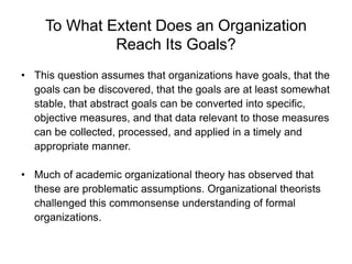 To What Extent Does an Organization
Reach Its Goals?
• This question assumes that organizations have goals, that the
goals can be discovered, that the goals are at least somewhat
stable, that abstract goals can be converted into specific,
objective measures, and that data relevant to those measures
can be collected, processed, and applied in a timely and
appropriate manner.
• Much of academic organizational theory has observed that
these are problematic assumptions. Organizational theorists
challenged this commonsense understanding of formal
organizations.
 