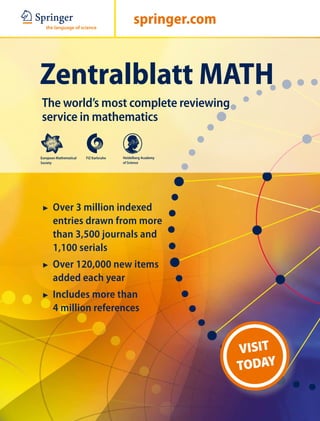 springer.com



Zentralblatt MATH
The world’s most complete reviewing
service in mathematics

European Mathematical   FIZ Karlsruhe   Heidelberg Academy
Society                                 of Science




7	 Over 3 million indexed
       entries drawn from more
       than 3,500 journals and
       1,100 serials
7	 Over 120,000 new items
       added each year
7	 Includes more than
       4 million references


                                                             VISIT
                                                             TODAY
 