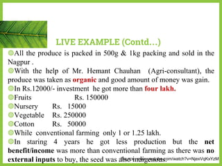 ◍All the produce is packed in 500g & 1kg packing and sold in the
Nagpur .
◍With the help of Mr. Hemant Chauhan (Agri-consultant), the
produce was taken as organic and good amount of money was gain.
◍In Rs.12000/- investment he got more than four lakh.
◍Fruits Rs. 150000
◍Nursery Rs. 15000
◍Vegetable Rs. 250000
◍Cotton Rs. 50000
◍While conventional farming only 1 or 1.25 lakh.
◍In staring 4 years he got less production but the net
benefit/income was more than conventional farming as there was no
external inputs to buy, the seed was also indigenous.
LIVE EXAMPLE (Contd…)
Source: www.youtube.com/watch?v=NjexVqKxYzM
 