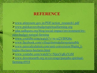 www.atimysore.gov.in/PDF/action_research1.pdf
www.palekarzerobudgetspiritualfarming.org
isha.sadhguru.org/blog/social-impact/environment/try-
zero-budget-natural-farming
www.youtube.com/watch?v=w-xi2VB9Q6c
www.facebook.com/villageinstituteforsustainable
www.easycalculation.com/unit-conversion/Bigha_I-
bigha-Hectares-hectares.html
www.youtube.com/watch?v=NjexVqKxYzM
www.downtoearth.org.in/coverage/punjabs-spiritual-
farming-6918
REFERENCE
 