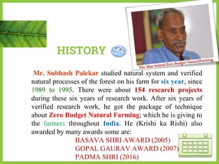 HISTORY
Mr. Subhash Palekar studied natural system and verified
natural processes of the forest on his farm for six year, since
1989 to 1995. There were about 154 research projects
during these six years of research work. After six years of
verified research work, he got the package of technique
about Zero Budget Natural Farming; which he is giving to
the farmers throughout India. He (Krishi ka Rishi) also
awarded by many awards some are:
BASAVA SHRI AWARD (2005)
GOPAL GAURAV AWARD (2007)
PADMA SHRI (2016)
 