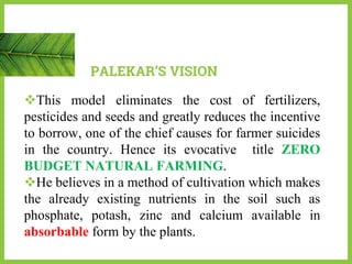 PALEKAR’S VISION
This model eliminates the cost of fertilizers,
pesticides and seeds and greatly reduces the incentive
to borrow, one of the chief causes for farmer suicides
in the country. Hence its evocative title ZERO
BUDGET NATURAL FARMING.
He believes in a method of cultivation which makes
the already existing nutrients in the soil such as
phosphate, potash, zinc and calcium available in
absorbable form by the plants.
 