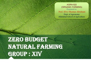 ZERO BUDGET
NATURAL FARMING
GROUP : XIV
AGRN-522
(ORGANIC FARMING)
Presented to:
Prof. (Dr.) Thomas Abraham
Dept. of Agronomy
Allahabad School of Agriculture
 