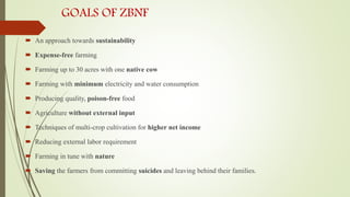 GOALS OF ZBNF
 An approach towards sustainability
 Expense-free farming
 Farming up to 30 acres with one native cow
 Farming with minimum electricity and water consumption
 Producing quality, poison-free food
 Agriculture without external input
 Techniques of multi-crop cultivation for higher net income
 Reducing external labor requirement
 Farming in tune with nature
 Saving the farmers from committing suicides and leaving behind their families.
 