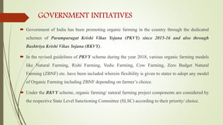 GOVERNMENT INITIATIVES
 Government of India has been promoting organic farming in the country through the dedicated
schemes of Paramparagat Krishi Vikas Yojana (PKVY) since 2015-16 and also through
Rashtriya Krishi Vikas Yojana (RKVY).
 In the revised guidelines of PKVY scheme during the year 2018, various organic farming models
like Natural Farming, Rishi Farming, Vedic Farming, Cow Farming, Zero Budget Natural
Farming (ZBNF) etc. have been included wherein flexibility is given to states to adopt any model
of Organic Farming including ZBNF depending on farmer’s choice.
 Under the RKVY scheme, organic farming/ natural farming project components are considered by
the respective State Level Sanctioning Committee (SLSC) according to their priority/ choice.
 