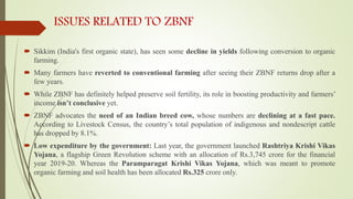 ISSUES RELATED TO ZBNF
 Sikkim (India's first organic state), has seen some decline in yields following conversion to organic
farming.
 Many farmers have reverted to conventional farming after seeing their ZBNF returns drop after a
few years.
 While ZBNF has definitely helped preserve soil fertility, its role in boosting productivity and farmers’
income isn’t conclusive yet.
 ZBNF advocates the need of an Indian breed cow, whose numbers are declining at a fast pace.
According to Livestock Census, the country’s total population of indigenous and nondescript cattle
has dropped by 8.1%.
 Low expenditure by the government: Last year, the government launched Rashtriya Krishi Vikas
Yojana, a flagship Green Revolution scheme with an allocation of Rs.3,745 crore for the financial
year 2019-20. Whereas the Paramparagat Krishi Vikas Yojana, which was meant to promote
organic farming and soil health has been allocated Rs.325 crore only.
 