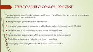 STEPS TO ACHIEVE GOAL OF 100% ZBNF
There is a host of structural marketing issues which needs to be addressed first before aiming to achieve the
ambitious goal of ZBNF. For example:
 Strengthening of agricultural market infrastructure.
 Extending the procurement mechanism to all food grain and non food grain crops to all States.
 Implementation of price deficiency payment system for selected crops.
 Fixing minimum support prices (MSP) in consonance with the cost of cultivation.
 Abolishing minimum export price for agricultural commodities.
 Enacting legislation on ‘right to sell at MSP’ needs immediate attention.
 