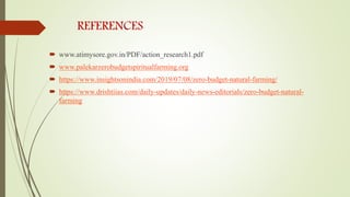 REFERENCES
 www.atimysore.gov.in/PDF/action_research1.pdf
 www.palekarzerobudgetspiritualfarming.org
 https://www.insightsonindia.com/2019/07/08/zero-budget-natural-farming/
 https://www.drishtiias.com/daily-updates/daily-news-editorials/zero-budget-natural-
farming
 