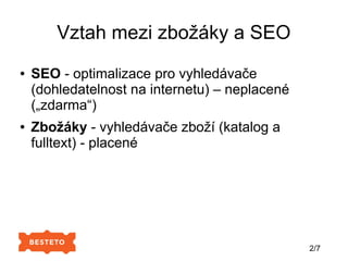 Vztah mezi zbožáky a SEO
● SEO - optimalizace pro vyhledávače
(dohledatelnost na internetu) – neplacené
(„zdarma“)
● Zbožáky - vyhledávače zboží (katalog a
fulltext) - placené
2/7
 