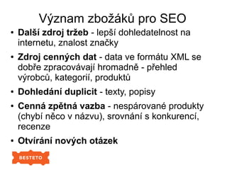 Význam zbožáků pro SEO
● Další zdroj tržeb - lepší dohledatelnost na
internetu, znalost značky
● Zdroj cenných dat - data ve formátu XML se
dobře zpracovávají hromadně - přehled
výrobců, kategorií, produktů
● Dohledání duplicit - texty, popisy
● Cenná zpětná vazba - nespárované produkty
(chybí něco v názvu), srovnání s konkurencí,
recenze
● Otvírání nových otázek
 