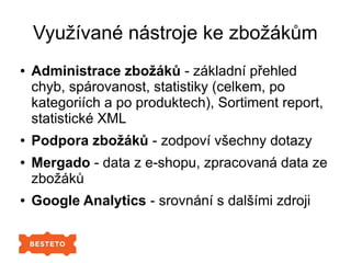 Využívané nástroje ke zbožákům
● Administrace zbožáků - základní přehled
chyb, spárovanost, statistiky (celkem, po
kategoriích a po produktech), Sortiment report,
statistické XML
● Podpora zbožáků - zodpoví všechny dotazy
● Mergado - data z e-shopu, zpracovaná data ze
zbožáků
● Google Analytics - srovnání s dalšími zdroji
 