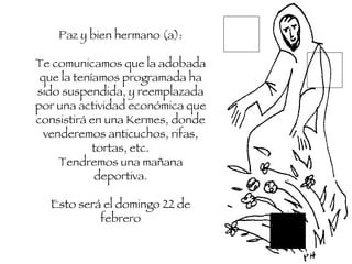 Paz y bien hermano (a): Te comunicamos que la adobada que la teníamos programada ha sido suspendida, y reemplazada por una actividad económica que consistirá en una Kermes, donde venderemos anticuchos, rifas, tortas, etc. Tendremos una mañana deportiva. Esto será el domingo 22 de febrero 