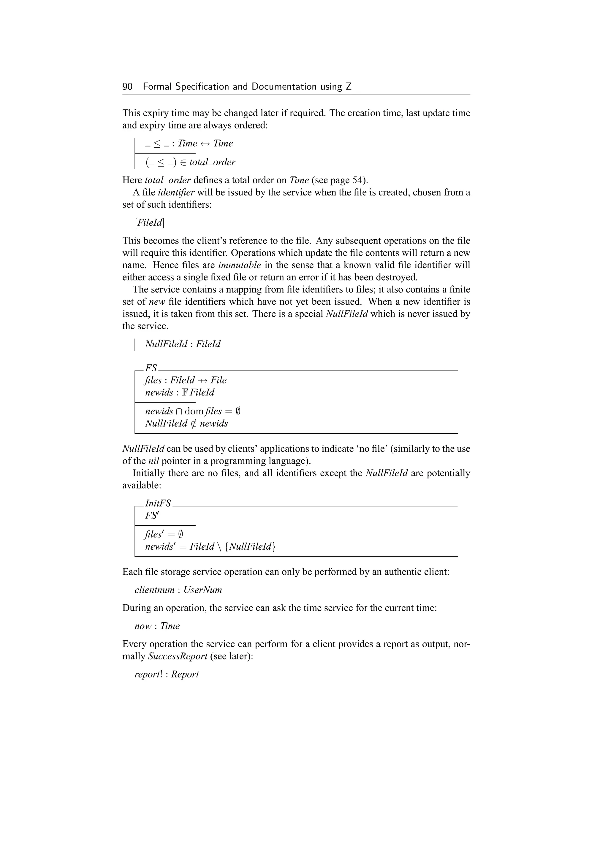 90     Formal Speciﬁcation and Documentation using Z

This expiry time may be changed later if required. The creation time, last update time
and expiry time are always ordered:
         ≤      : Time ↔ Time
       ( ≤ ) ∈ total order
Here total order deﬁnes a total order on Time (see page 54).
   A ﬁle identiﬁer will be issued by the service when the ﬁle is created, chosen from a
set of such identiﬁers:
     [FileId]
This becomes the client’s reference to the ﬁle. Any subsequent operations on the ﬁle
will require this identiﬁer. Operations which update the ﬁle contents will return a new
name. Hence ﬁles are immutable in the sense that a known valid ﬁle identiﬁer will
either access a single ﬁxed ﬁle or return an error if it has been destroyed.
   The service contains a mapping from ﬁle identiﬁers to ﬁles; it also contains a ﬁnite
set of new ﬁle identiﬁers which have not yet been issued. When a new identiﬁer is
issued, it is taken from this set. There is a special NullFileId which is never issued by
the service.
       NullFileId : FileId

       FS
       ﬁles : FileId → File
       newids : F FileId
       newids ∩ dom ﬁles = ∅
       NullFileId ∈ newids
                  /

NullFileId can be used by clients’ applications to indicate ‘no ﬁle’ (similarly to the use
of the nil pointer in a programming language).
   Initially there are no ﬁles, and all identiﬁers except the NullFileId are potentially
available:
       InitFS
       FS
       ﬁles = ∅
       newids = FileId  {NullFileId}

Each ﬁle storage service operation can only be performed by an authentic client:
     clientnum : UserNum
During an operation, the service can ask the time service for the current time:
     now : Time
Every operation the service can perform for a client provides a report as output, nor-
mally SuccessReport (see later):
     report! : Report
 