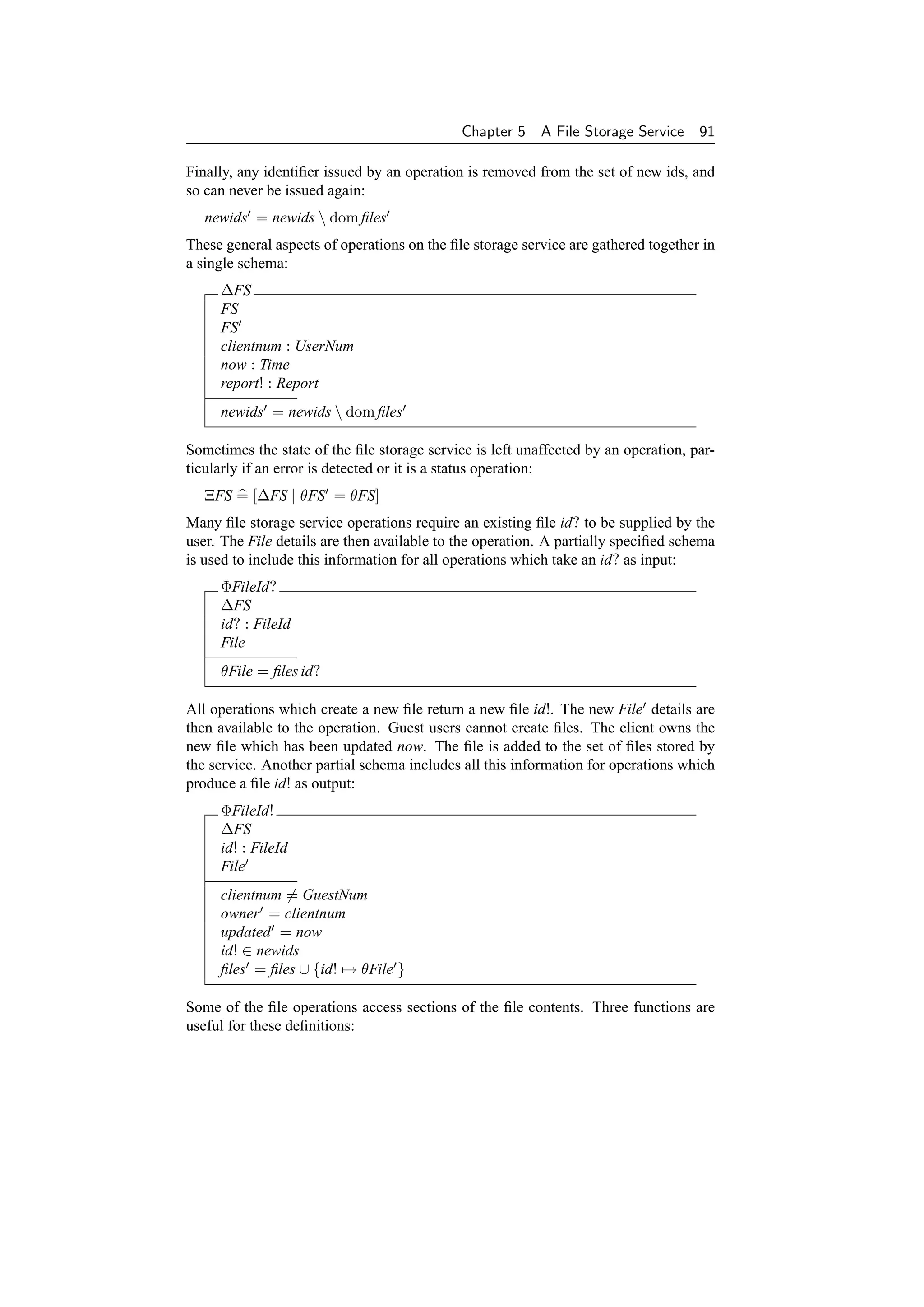 Chapter 5    A File Storage Service    91

Finally, any identiﬁer issued by an operation is removed from the set of new ids, and
so can never be issued again:
   newids = newids  dom ﬁles
These general aspects of operations on the ﬁle storage service are gathered together in
a single schema:
     ∆FS
     FS
     FS
     clientnum : UserNum
     now : Time
     report! : Report
     newids = newids  dom ﬁles

Sometimes the state of the ﬁle storage service is left unaffected by an operation, par-
ticularly if an error is detected or it is a status operation:
   ΞFS = [∆FS | θFS = θFS]
Many ﬁle storage service operations require an existing ﬁle id? to be supplied by the
user. The File details are then available to the operation. A partially speciﬁed schema
is used to include this information for all operations which take an id? as input:
     ΦFileId?
     ∆FS
     id? : FileId
     File
     θFile = ﬁles id?

All operations which create a new ﬁle return a new ﬁle id!. The new File details are
then available to the operation. Guest users cannot create ﬁles. The client owns the
new ﬁle which has been updated now. The ﬁle is added to the set of ﬁles stored by
the service. Another partial schema includes all this information for operations which
produce a ﬁle id! as output:
     ΦFileId!
     ∆FS
     id! : FileId
     File
     clientnum = GuestNum
     owner = clientnum
     updated = now
     id! ∈ newids
     ﬁles = ﬁles ∪ {id! → θFile }

Some of the ﬁle operations access sections of the ﬁle contents. Three functions are
useful for these deﬁnitions:
 