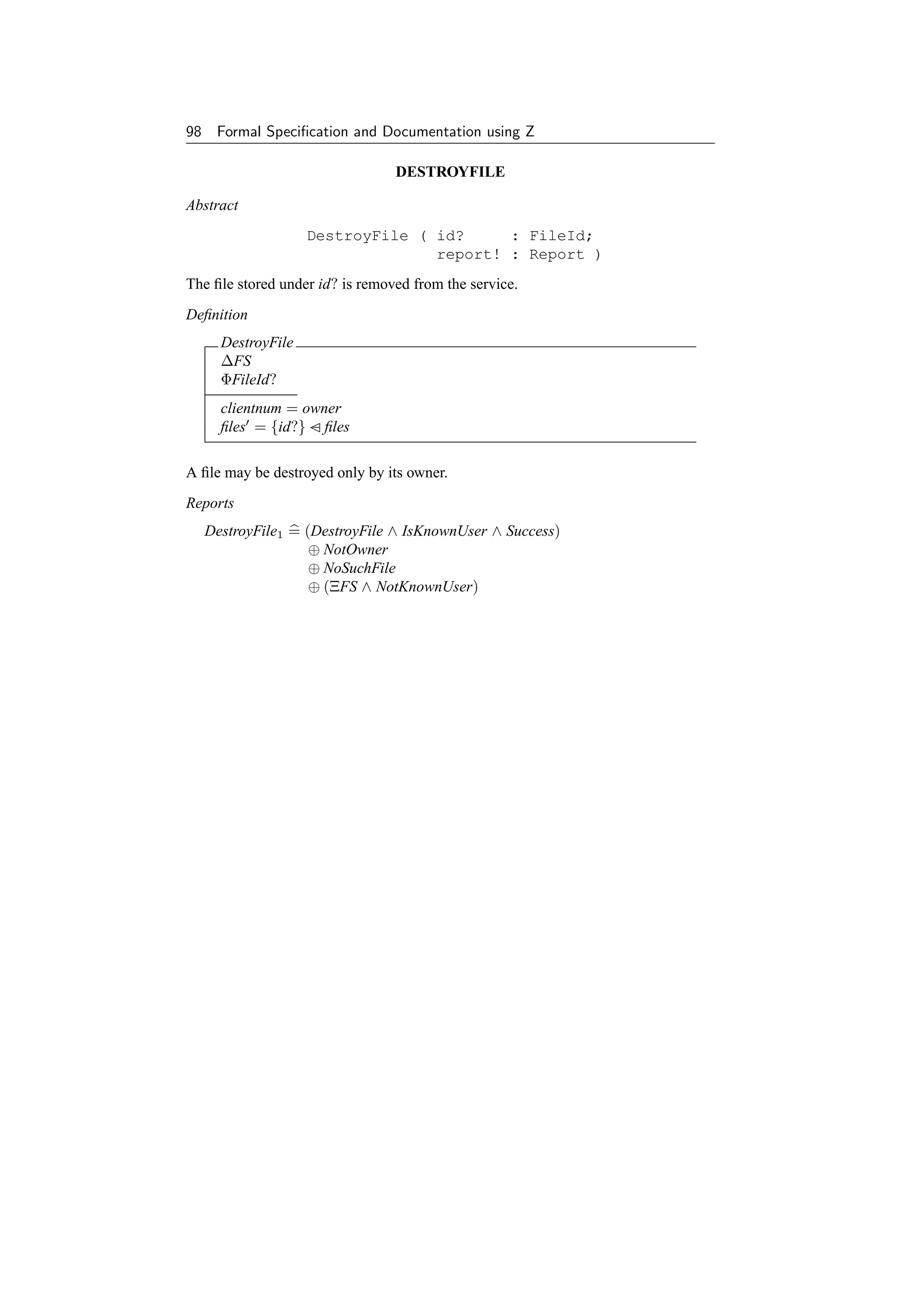 98    Formal Speciﬁcation and Documentation using Z

                                 DESTROYFILE

Abstract
                     DestroyFile ( id?     : FileId;
                                   report! : Report )
The ﬁle stored under id? is removed from the service.
Deﬁnition
       DestroyFile
       ∆FS
       ΦFileId?
       clientnum = owner
       ﬁles = {id?} − ﬁles

A ﬁle may be destroyed only by its owner.
Reports
     DestroyFile1 = (DestroyFile ∧ IsKnownUser ∧ Success)
                     ⊕ NotOwner
                     ⊕ NoSuchFile
                     ⊕ (ΞFS ∧ NotKnownUser)
 