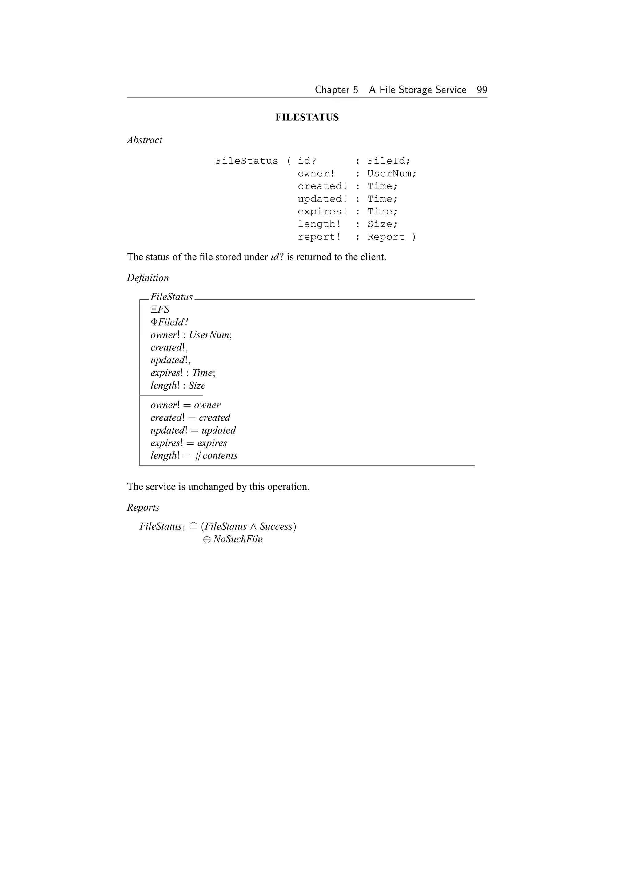 Chapter 5    A File Storage Service   99

                                     FILESTATUS

Abstract
                      FileStatus ( id?                  :   FileId;
                                   owner!               :   UserNum;
                                   created!             :   Time;
                                   updated!             :   Time;
                                   expires!             :   Time;
                                   length!              :   Size;
                                   report!              :   Report )
The status of the ﬁle stored under id? is returned to the client.
Deﬁnition
     FileStatus
     ΞFS
     ΦFileId?
     owner! : UserNum;
     created!,
     updated!,
     expires! : Time;
     length! : Size
     owner! = owner
     created! = created
     updated! = updated
     expires! = expires
     length! = #contents

The service is unchanged by this operation.
Reports
   FileStatus1 = (FileStatus ∧ Success)
                  ⊕ NoSuchFile
 
