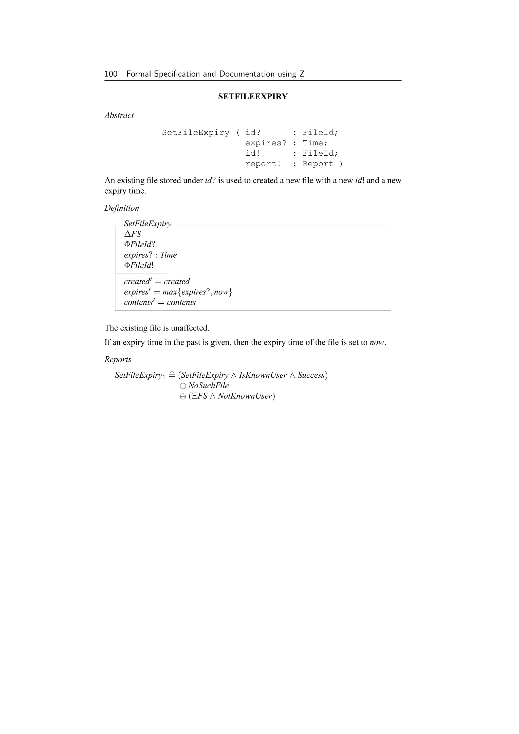 100 Formal Speciﬁcation and Documentation using Z

                                  SETFILEEXPIRY

Abstract
                 SetFileExpiry ( id?                     :   FileId;
                                 expires?                :   Time;
                                 id!                     :   FileId;
                                 report!                 :   Report )
An existing ﬁle stored under id? is used to created a new ﬁle with a new id! and a new
expiry time.
Deﬁnition
     SetFileExpiry
     ∆FS
     ΦFileId?
     expires? : Time
     ΦFileId!
     created = created
     expires = max{expires?, now}
     contents = contents

The existing ﬁle is unaffected.
If an expiry time in the past is given, then the expiry time of the ﬁle is set to now.
Reports
   SetFileExpiry1 = (SetFileExpiry ∧ IsKnownUser ∧ Success)
                     ⊕ NoSuchFile
                     ⊕ (ΞFS ∧ NotKnownUser)
 