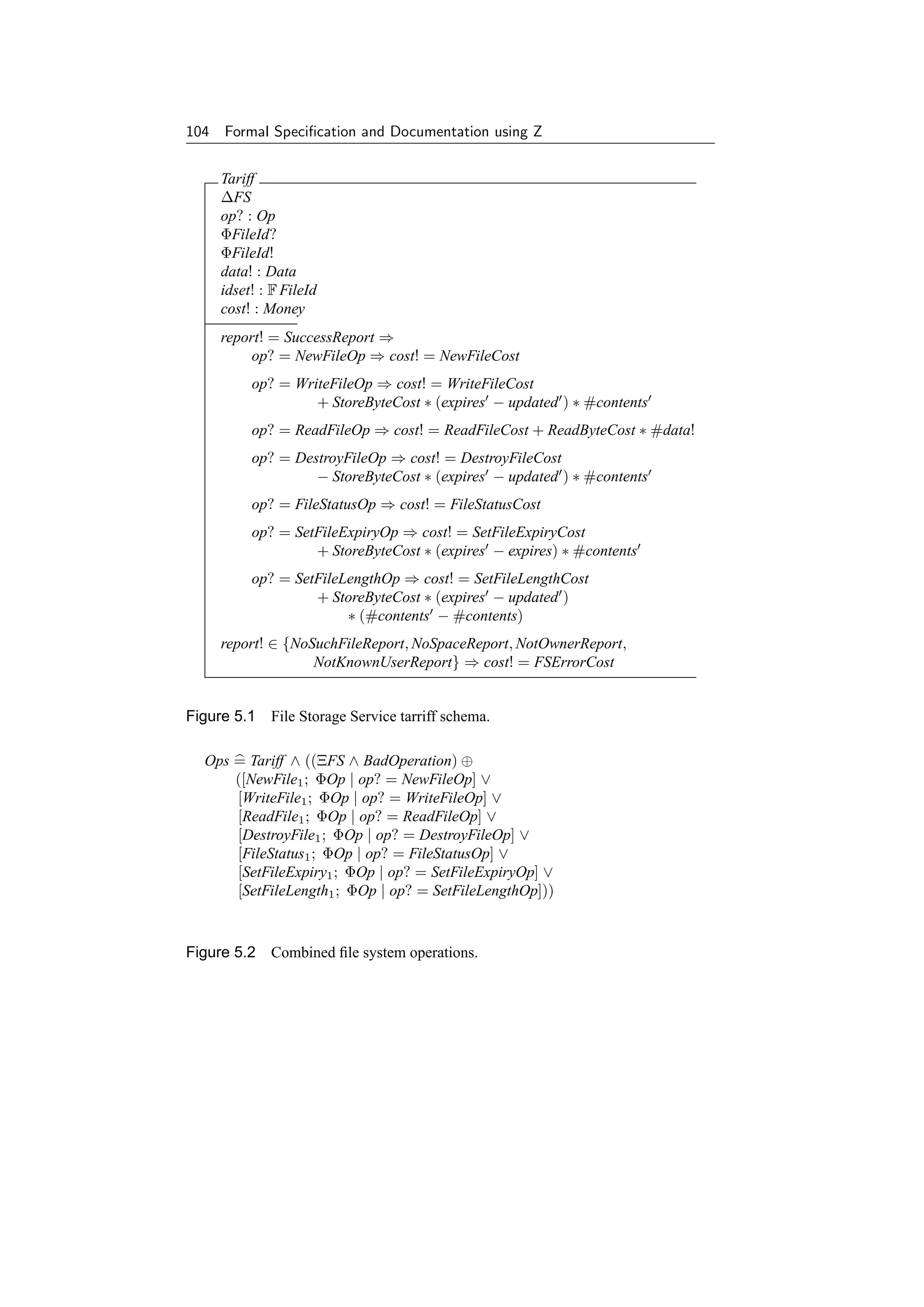 104 Formal Speciﬁcation and Documentation using Z


     Tariff
     ∆FS
     op? : Op
     ΦFileId?
     ΦFileId!
     data! : Data
     idset! : F FileId
     cost! : Money
     report! = SuccessReport ⇒
          op? = NewFileOp ⇒ cost! = NewFileCost
          op? = WriteFileOp ⇒ cost! = WriteFileCost
                   + StoreByteCost ∗ (expires − updated ) ∗ #contents
          op? = ReadFileOp ⇒ cost! = ReadFileCost + ReadByteCost ∗ #data!
          op? = DestroyFileOp ⇒ cost! = DestroyFileCost
                   − StoreByteCost ∗ (expires − updated ) ∗ #contents
          op? = FileStatusOp ⇒ cost! = FileStatusCost
          op? = SetFileExpiryOp ⇒ cost! = SetFileExpiryCost
                   + StoreByteCost ∗ (expires − expires) ∗ #contents
          op? = SetFileLengthOp ⇒ cost! = SetFileLengthCost
                   + StoreByteCost ∗ (expires − updated )
                        ∗ (#contents − #contents)
     report! ∈ {NoSuchFileReport, NoSpaceReport, NotOwnerReport,
                   NotKnownUserReport} ⇒ cost! = FSErrorCost


Figure 5.1 File Storage Service tarriff schema.

  Ops = Tariff ∧ ((ΞFS ∧ BadOperation) ⊕
      ([NewFile1 ; ΦOp | op? = NewFileOp] ∨
      [WriteFile1 ; ΦOp | op? = WriteFileOp] ∨
      [ReadFile1 ; ΦOp | op? = ReadFileOp] ∨
      [DestroyFile1 ; ΦOp | op? = DestroyFileOp] ∨
      [FileStatus1 ; ΦOp | op? = FileStatusOp] ∨
      [SetFileExpiry1 ; ΦOp | op? = SetFileExpiryOp] ∨
      [SetFileLength1 ; ΦOp | op? = SetFileLengthOp]))


Figure 5.2 Combined ﬁle system operations.
 