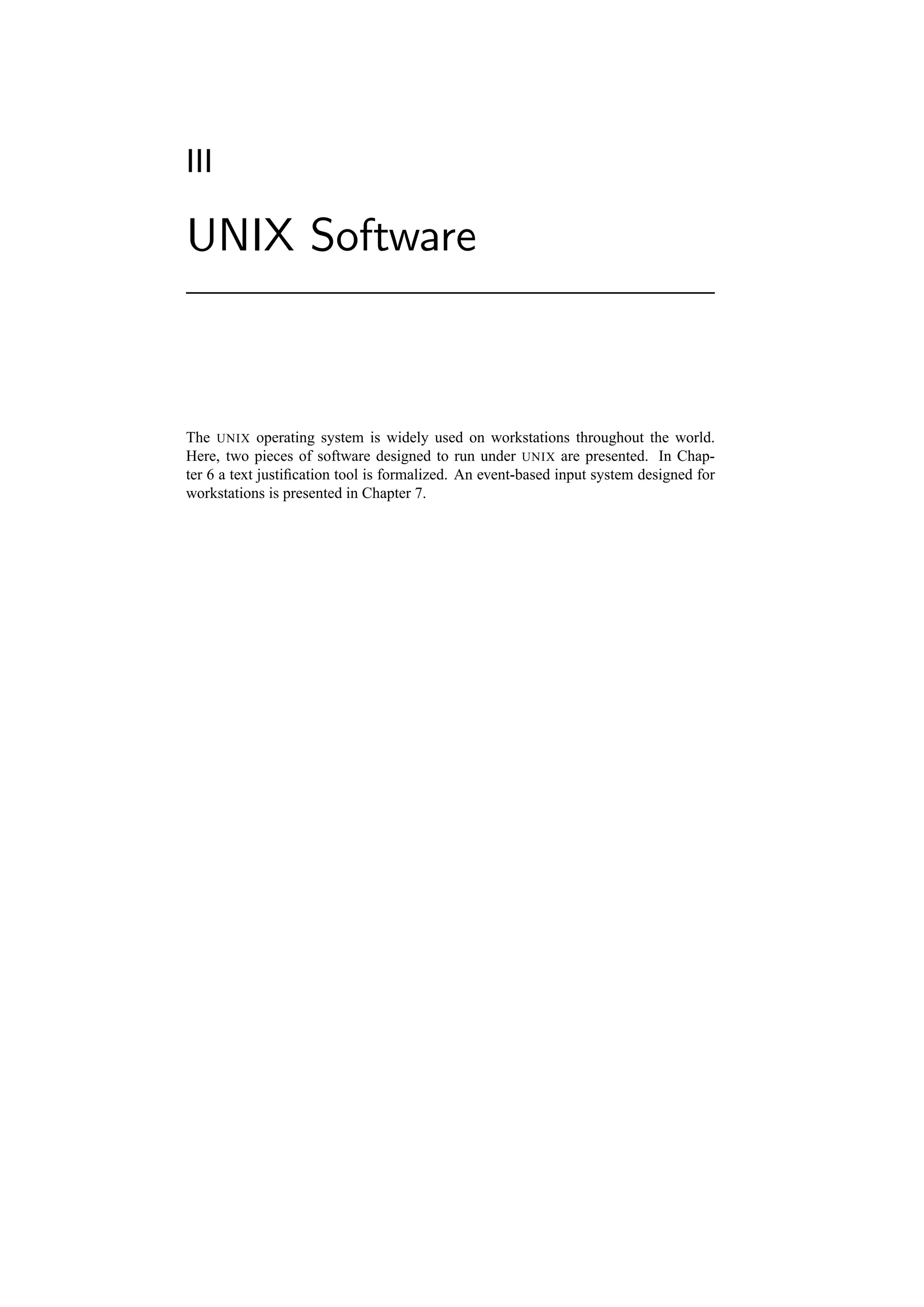 III

UNIX Software



The UNIX operating system is widely used on workstations throughout the world.
Here, two pieces of software designed to run under UNIX are presented. In Chap-
ter 6 a text justiﬁcation tool is formalized. An event-based input system designed for
workstations is presented in Chapter 7.
 