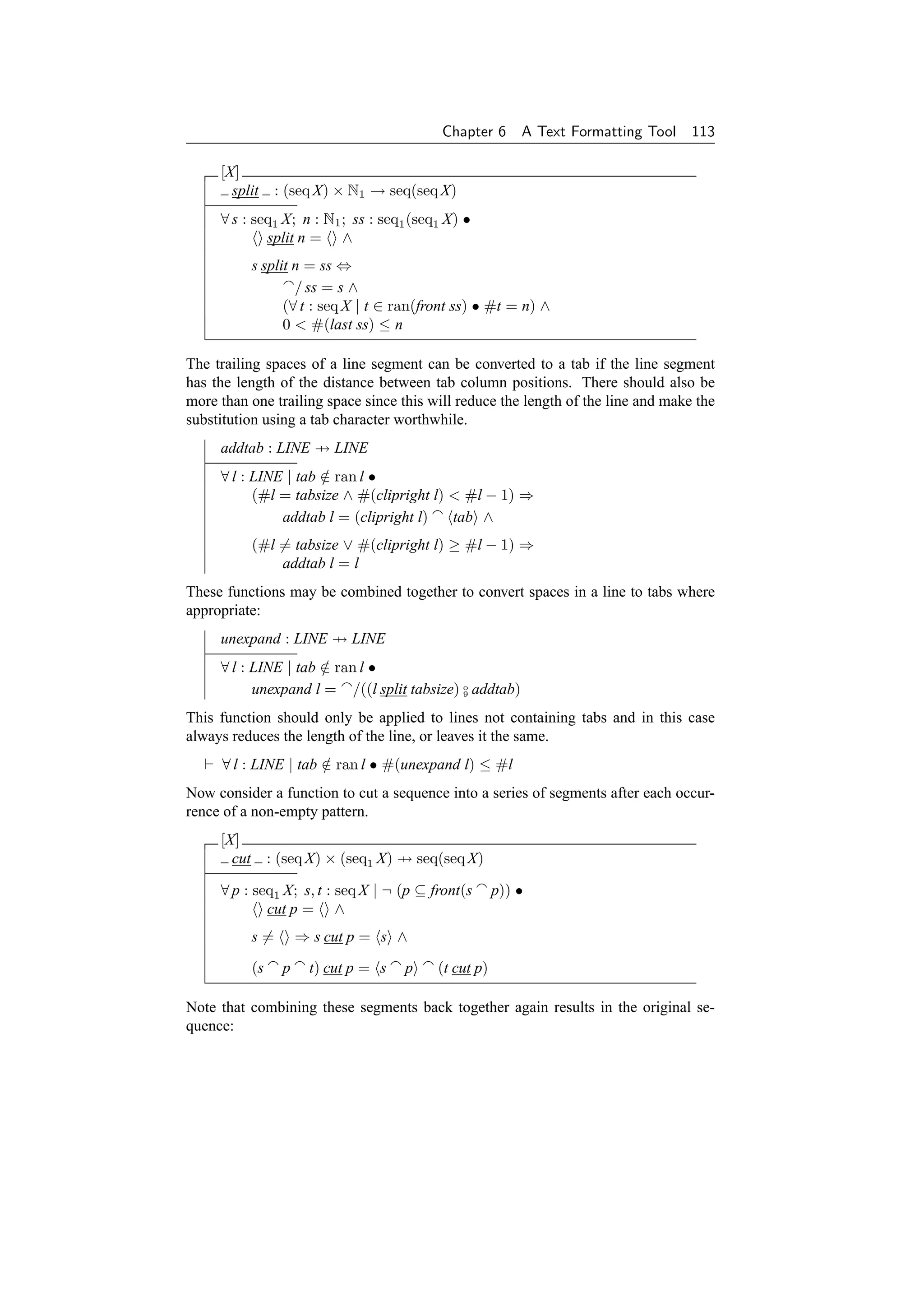 Chapter 6       A Text Formatting Tool   113

     [X]
       split       : (seq X) × N1 → seq(seq X)
     ∀ s : seq1 X; n : N1 ; ss : seq1 (seq1 X) •
             split n = ∧
             s split n = ss ⇔
                     / ss = s ∧
                   (∀ t : seq X | t ∈ ran(front ss) • #t = n) ∧
                   0  #(last ss) ≤ n

The trailing spaces of a line segment can be converted to a tab if the line segment
has the length of the distance between tab column positions. There should also be
more than one trailing space since this will reduce the length of the line and make the
substitution using a tab character worthwhile.
     addtab : LINE → LINE
     ∀ l : LINE | tab ∈ ran l •
                      /
           (#l = tabsize ∧ #(clipright l)  #l − 1) ⇒
               addtab l = (clipright l)   tab ∧
             (#l = tabsize ∨ #(clipright l) ≥ #l − 1) ⇒
                 addtab l = l
These functions may be combined together to convert spaces in a line to tabs where
appropriate:
     unexpand : LINE → LINE
     ∀ l : LINE | tab ∈ ran l •
                      /
           unexpand l = /((l split tabsize) o addtab)
                                            9


This function should only be applied to lines not containing tabs and in this case
always reduces the length of the line, or leaves it the same.
     ∀ l : LINE | tab ∈ ran l • #(unexpand l) ≤ #l
                      /
Now consider a function to cut a sequence into a series of segments after each occur-
rence of a non-empty pattern.
     [X]
       cut        : (seq X) × (seq1 X) → seq(seq X)

     ∀ p : seq1 X; s, t : seq X | ¬ (p ⊆ front(s        p)) •
             cut p = ∧
             s=         ⇒ s cut p = s ∧

             (s     p    t) cut p = s   p   (t cut p)

Note that combining these segments back together again results in the original se-
quence:
 