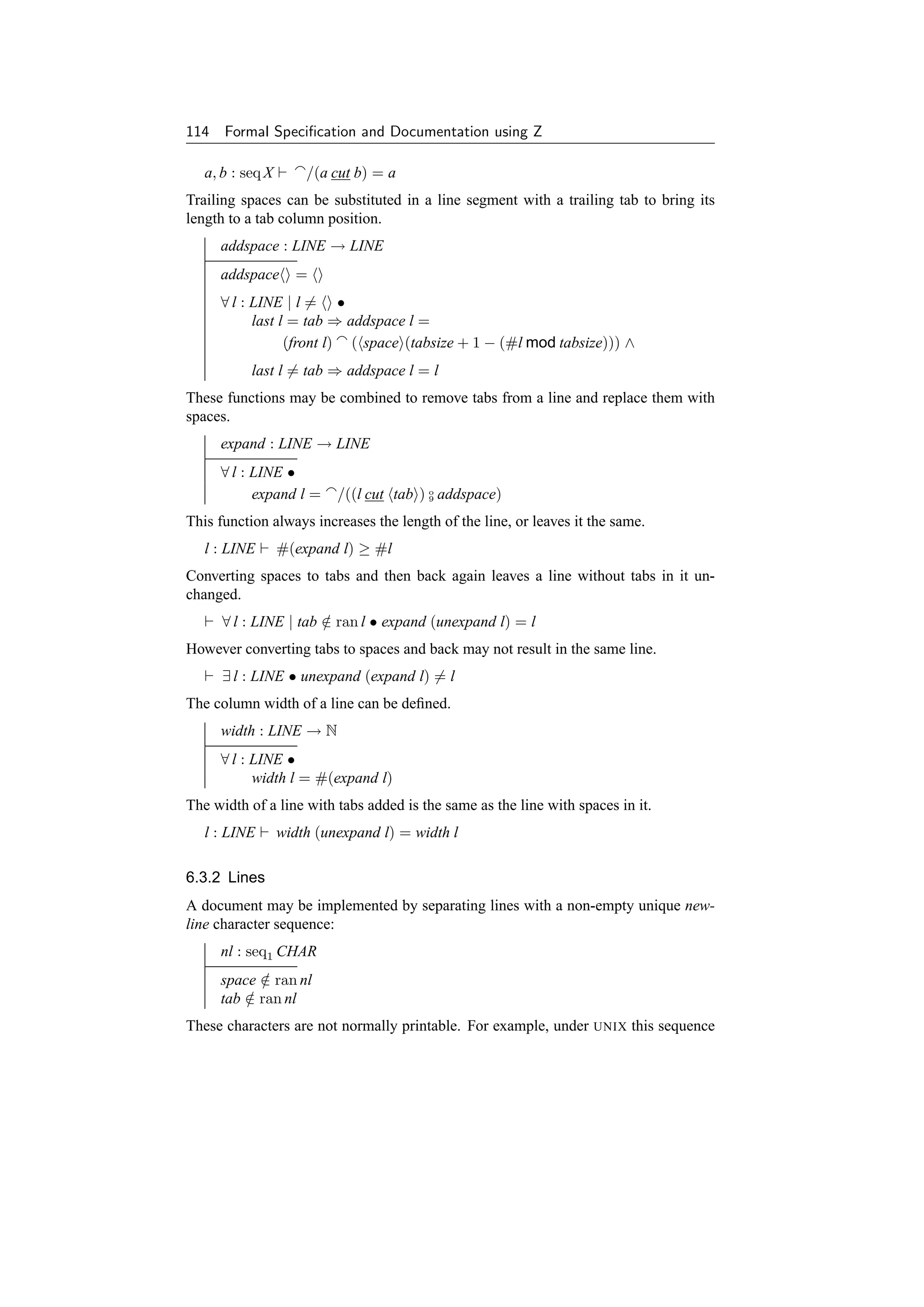 114 Formal Speciﬁcation and Documentation using Z

   a, b : seq X       /(a cut b) = a
Trailing spaces can be substituted in a line segment with a trailing tab to bring its
length to a tab column position.
     addspace : LINE → LINE
     addspace       =
     ∀ l : LINE | l = •
           last l = tab ⇒ addspace l =
                 (front l) ( space (tabsize + 1 − (#l mod tabsize))) ∧
           last l = tab ⇒ addspace l = l
These functions may be combined to remove tabs from a line and replace them with
spaces.
     expand : LINE → LINE
     ∀ l : LINE •
           expand l =      /((l cut tab ) o addspace)
                                          9


This function always increases the length of the line, or leaves it the same.
   l : LINE       #(expand l) ≥ #l
Converting spaces to tabs and then back again leaves a line without tabs in it un-
changed.
      ∀ l : LINE | tab ∈ ran l • expand (unexpand l) = l
                       /
However converting tabs to spaces and back may not result in the same line.
      ∃ l : LINE • unexpand (expand l) = l
The column width of a line can be deﬁned.
     width : LINE → N
     ∀ l : LINE •
           width l = #(expand l)
The width of a line with tabs added is the same as the line with spaces in it.
   l : LINE       width (unexpand l) = width l

6.3.2 Lines
A document may be implemented by separating lines with a non-empty unique new-
line character sequence:
     nl : seq1 CHAR
     space ∈ ran nl
           /
     tab ∈ ran nl
         /
These characters are not normally printable. For example, under     UNIX   this sequence
 