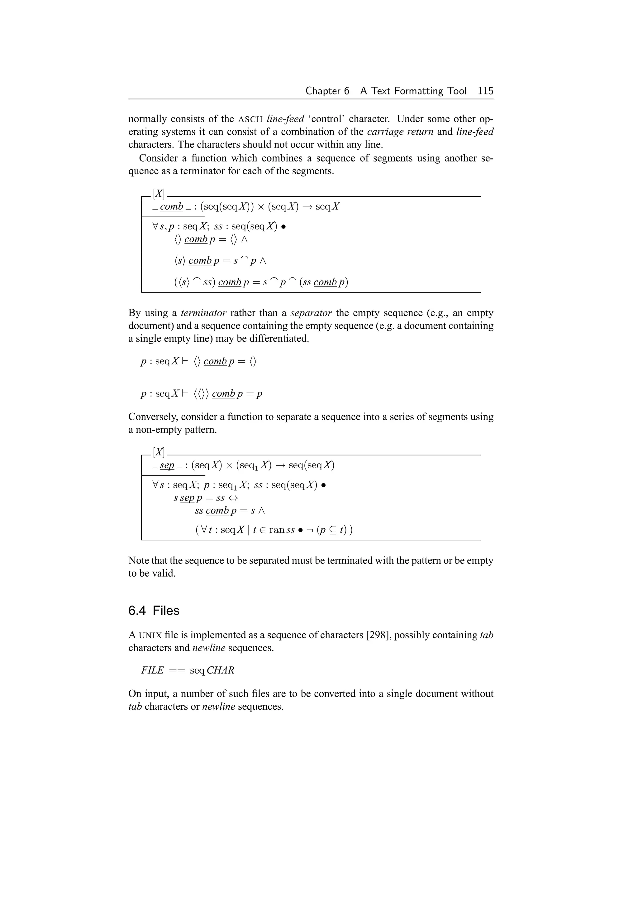 Chapter 6       A Text Formatting Tool   115

normally consists of the ASCII line-feed ‘control’ character. Under some other op-
erating systems it can consist of a combination of the carriage return and line-feed
characters. The characters should not occur within any line.
   Consider a function which combines a sequence of segments using another se-
quence as a terminator for each of the segments.

     [X]
       comb : (seq(seq X)) × (seq X) → seq X
     ∀ s, p : seq X; ss : seq(seq X) •
              comb p = ∧

           s comb p = s      p∧

          (s     ss) comb p = s     p    (ss comb p)

By using a terminator rather than a separator the empty sequence (e.g., an empty
document) and a sequence containing the empty sequence (e.g. a document containing
a single empty line) may be differentiated.

   p : seq X     comb p =


   p : seq X       comb p = p

Conversely, consider a function to separate a sequence into a series of segments using
a non-empty pattern.

     [X]
       sep : (seq X) × (seq1 X) → seq(seq X)
     ∀ s : seq X; p : seq1 X; ss : seq(seq X) •
           s sep p = ss ⇔
                ss comb p = s ∧
               ( ∀ t : seq X | t ∈ ran ss • ¬ (p ⊆ t) )

Note that the sequence to be separated must be terminated with the pattern or be empty
to be valid.


6.4 Files
A UNIX ﬁle is implemented as a sequence of characters [298], possibly containing tab
characters and newline sequences.

   FILE == seq CHAR

On input, a number of such ﬁles are to be converted into a single document without
tab characters or newline sequences.
 