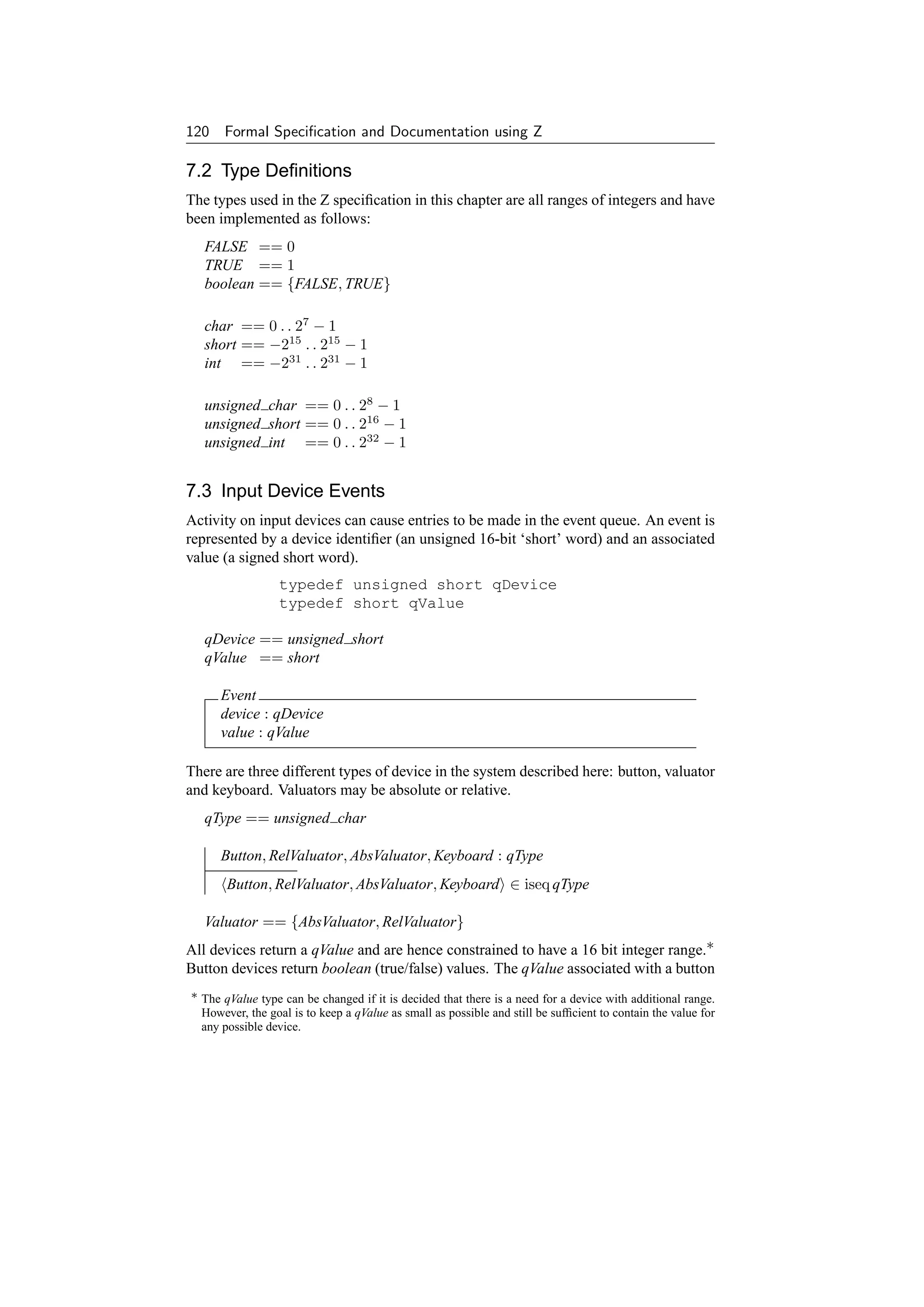 120 Formal Speciﬁcation and Documentation using Z

7.2 Type Deﬁnitions
The types used in the Z speciﬁcation in this chapter are all ranges of integers and have
been implemented as follows:
   FALSE == 0
   TRUE == 1
   boolean == {FALSE, TRUE}

   char == 0 . . 27 − 1
   short == −215 . . 215 − 1
   int == −231 . . 231 − 1

   unsigned char == 0 . . 28 − 1
   unsigned short == 0 . . 216 − 1
   unsigned int == 0 . . 232 − 1


7.3 Input Device Events
Activity on input devices can cause entries to be made in the event queue. An event is
represented by a device identiﬁer (an unsigned 16-bit ‘short’ word) and an associated
value (a signed short word).
                  typedef unsigned short qDevice
                  typedef short qValue

   qDevice == unsigned short
   qValue == short

      Event
      device : qDevice
      value : qValue

There are three different types of device in the system described here: button, valuator
and keyboard. Valuators may be absolute or relative.
   qType == unsigned char

      Button, RelValuator, AbsValuator, Keyboard : qType
       Button, RelValuator, AbsValuator, Keyboard ∈ iseq qType

   Valuator == {AbsValuator, RelValuator}
All devices return a qValue and are hence constrained to have a 16 bit integer range.∗
Button devices return boolean (true/false) values. The qValue associated with a button
∗ The qValue type can be changed if it is decided that there is a need for a device with additional range.
  However, the goal is to keep a qValue as small as possible and still be sufﬁcient to contain the value for
  any possible device.
 