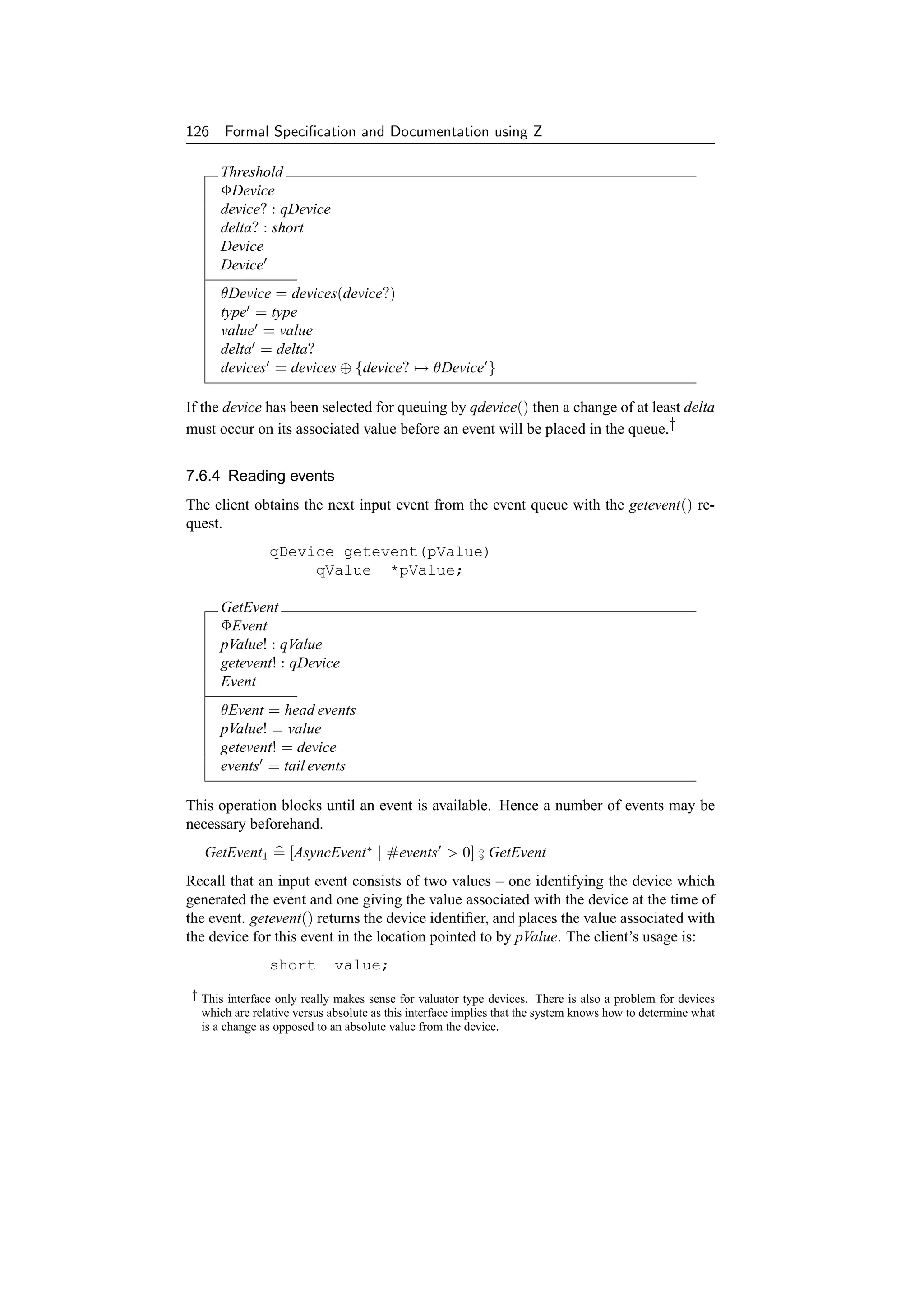 126 Formal Speciﬁcation and Documentation using Z

     Threshold
     ΦDevice
     device? : qDevice
     delta? : short
     Device
     Device
     θDevice = devices(device?)
     type = type
     value = value
     delta = delta?
     devices = devices ⊕ {device? → θDevice }

If the device has been selected for queuing by qdevice() then a change of at least delta
must occur on its associated value before an event will be placed in the queue.†


7.6.4 Reading events
The client obtains the next input event from the event queue with the getevent() re-
quest.
               qDevice getevent(pValue)
                    qValue *pValue;

     GetEvent
     ΦEvent
     pValue! : qValue
     getevent! : qDevice
     Event
     θEvent = head events
     pValue! = value
     getevent! = device
     events = tail events

This operation blocks until an event is available. Hence a number of events may be
necessary beforehand.
   GetEvent1 = [AsyncEvent∗ | #events  0] o GetEvent
                                           9


Recall that an input event consists of two values – one identifying the device which
generated the event and one giving the value associated with the device at the time of
the event. getevent() returns the device identiﬁer, and places the value associated with
the device for this event in the location pointed to by pValue. The client’s usage is:
               short        value;
† This interface only really makes sense for valuator type devices. There is also a problem for devices
  which are relative versus absolute as this interface implies that the system knows how to determine what
  is a change as opposed to an absolute value from the device.
 