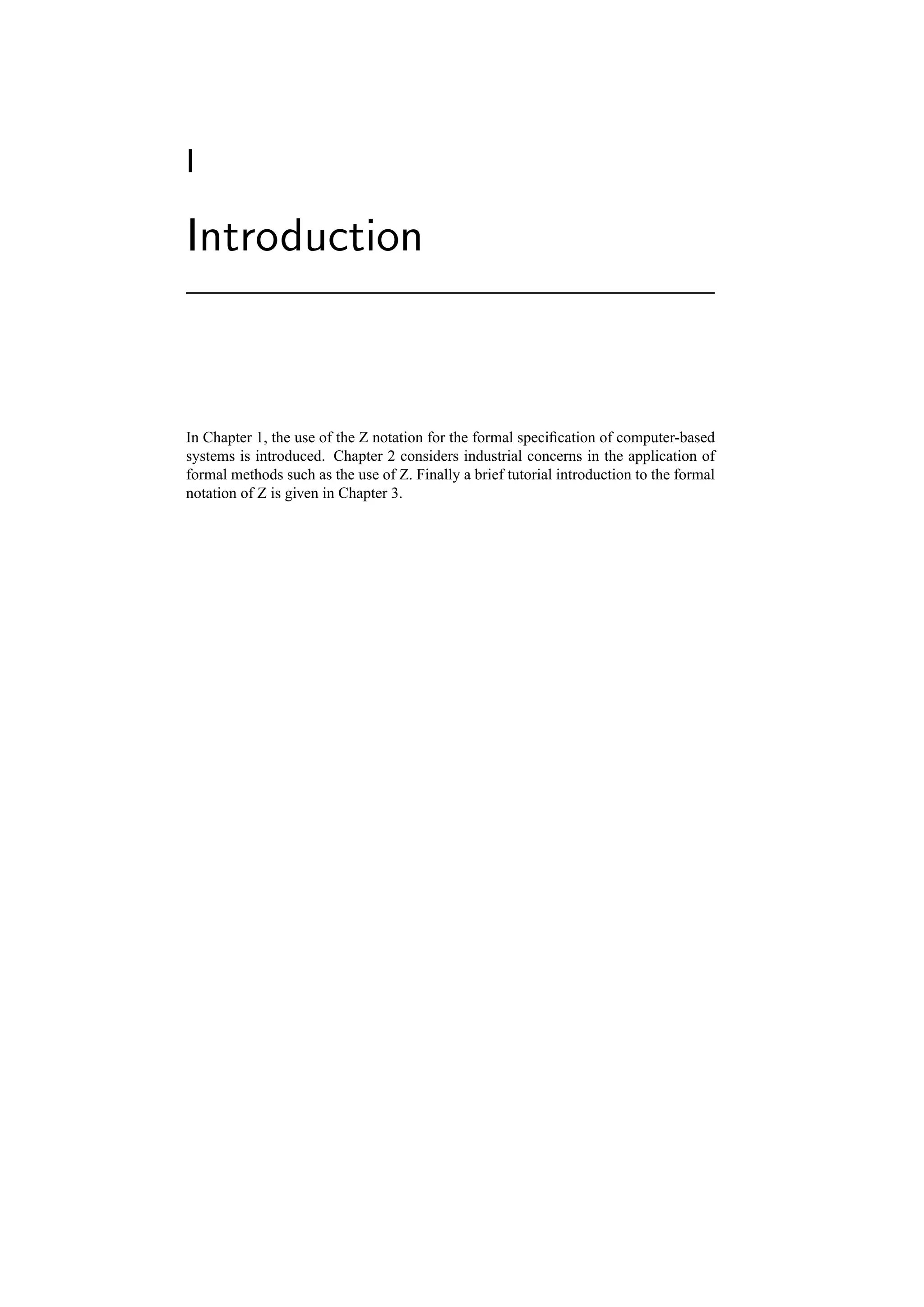 I

Introduction



In Chapter 1, the use of the Z notation for the formal speciﬁcation of computer-based
systems is introduced. Chapter 2 considers industrial concerns in the application of
formal methods such as the use of Z. Finally a brief tutorial introduction to the formal
notation of Z is given in Chapter 3.
 