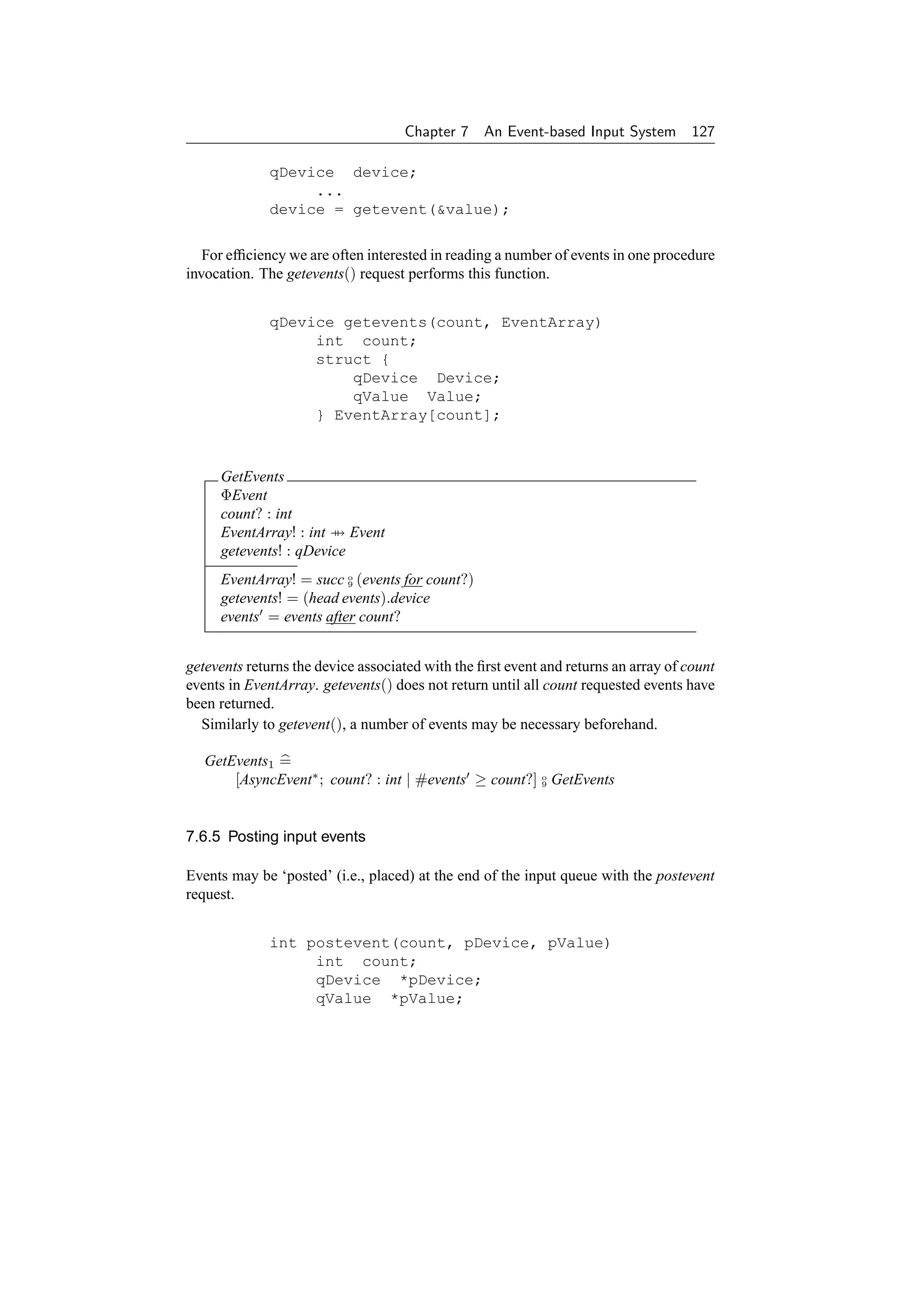 Chapter 7     An Event-based Input System 127

              qDevice device;
                   ...
              device = getevent(value);

   For efﬁciency we are often interested in reading a number of events in one procedure
invocation. The getevents() request performs this function.


              qDevice getevents(count, EventArray)
                   int count;
                   struct {
                       qDevice Device;
                       qValue Value;
                   } EventArray[count];



     GetEvents
     ΦEvent
     count? : int
     EventArray! : int → Event
     getevents! : qDevice
     EventArray! = succ o (events for count?)
                         9

     getevents! = (head events).device
     events = events after count?


getevents returns the device associated with the ﬁrst event and returns an array of count
events in EventArray. getevents() does not return until all count requested events have
been returned.
  Similarly to getevent(), a number of events may be necessary beforehand.

   GetEvents1 =
       [AsyncEvent∗ ; count? : int | #events ≥ count?] o GetEvents
                                                       9




7.6.5 Posting input events

Events may be ‘posted’ (i.e., placed) at the end of the input queue with the postevent
request.


              int postevent(count, pDevice, pValue)
                   int count;
                   qDevice *pDevice;
                   qValue *pValue;
 