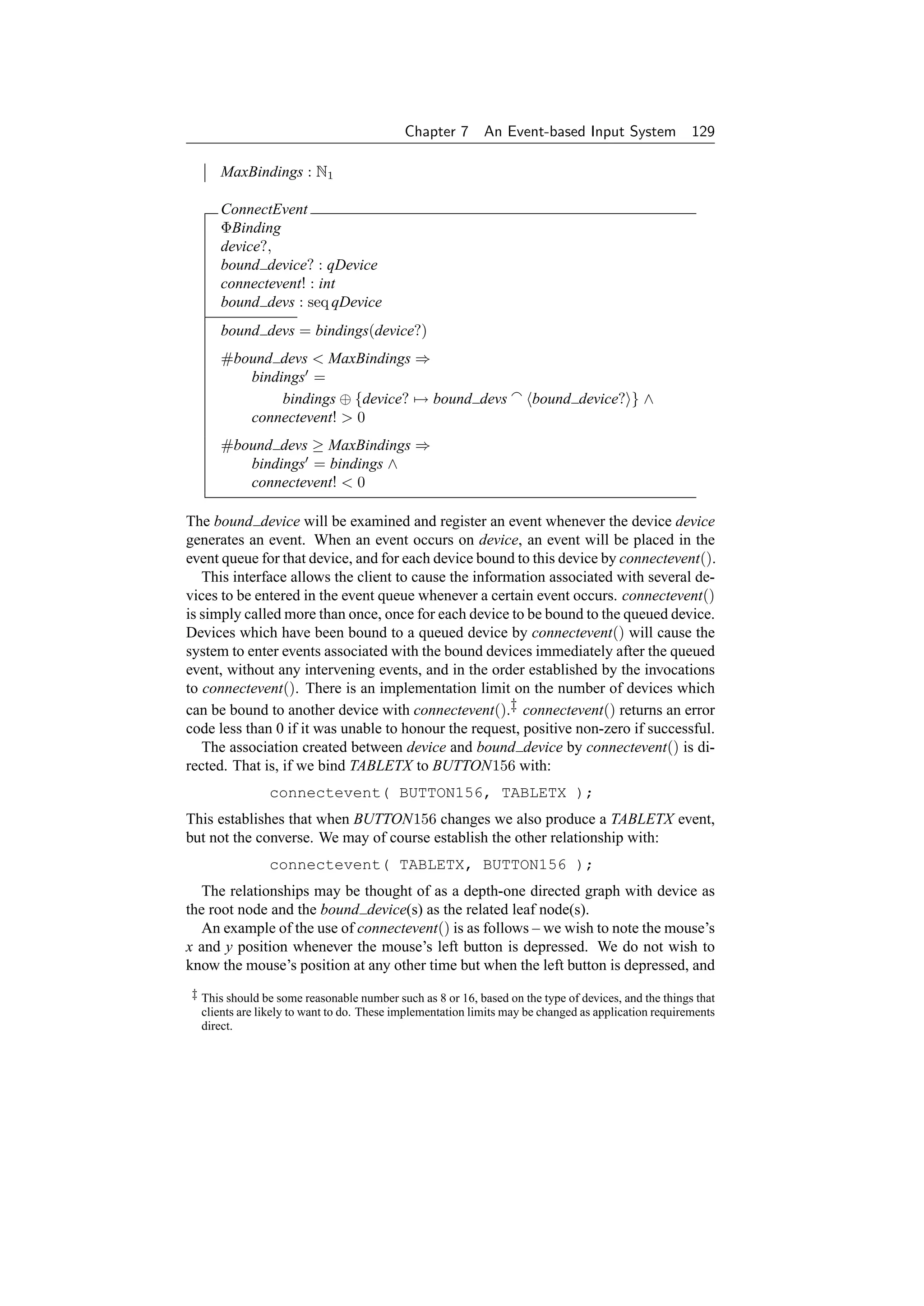 Chapter 7       An Event-based Input System 129

     MaxBindings : N1

     ConnectEvent
     ΦBinding
     device?,
     bound device? : qDevice
     connectevent! : int
     bound devs : seq qDevice
     bound devs = bindings(device?)
     #bound devs  MaxBindings ⇒
        bindings =
             bindings ⊕ {device? → bound devs                       bound device? } ∧
        connectevent!  0
     #bound devs ≥ MaxBindings ⇒
        bindings = bindings ∧
        connectevent!  0

The bound device will be examined and register an event whenever the device device
generates an event. When an event occurs on device, an event will be placed in the
event queue for that device, and for each device bound to this device by connectevent().
   This interface allows the client to cause the information associated with several de-
vices to be entered in the event queue whenever a certain event occurs. connectevent()
is simply called more than once, once for each device to be bound to the queued device.
Devices which have been bound to a queued device by connectevent() will cause the
system to enter events associated with the bound devices immediately after the queued
event, without any intervening events, and in the order established by the invocations
to connectevent(). There is an implementation limit on the number of devices which
can be bound to another device with connectevent().‡ connectevent() returns an error
code less than 0 if it was unable to honour the request, positive non-zero if successful.
   The association created between device and bound device by connectevent() is di-
rected. That is, if we bind TABLETX to BUTTON156 with:
               connectevent( BUTTON156, TABLETX );
This establishes that when BUTTON156 changes we also produce a TABLETX event,
but not the converse. We may of course establish the other relationship with:
               connectevent( TABLETX, BUTTON156 );
  The relationships may be thought of as a depth-one directed graph with device as
the root node and the bound device(s) as the related leaf node(s).
   An example of the use of connectevent() is as follows – we wish to note the mouse’s
x and y position whenever the mouse’s left button is depressed. We do not wish to
know the mouse’s position at any other time but when the left button is depressed, and
‡ This should be some reasonable number such as 8 or 16, based on the type of devices, and the things that
  clients are likely to want to do. These implementation limits may be changed as application requirements
  direct.
 
