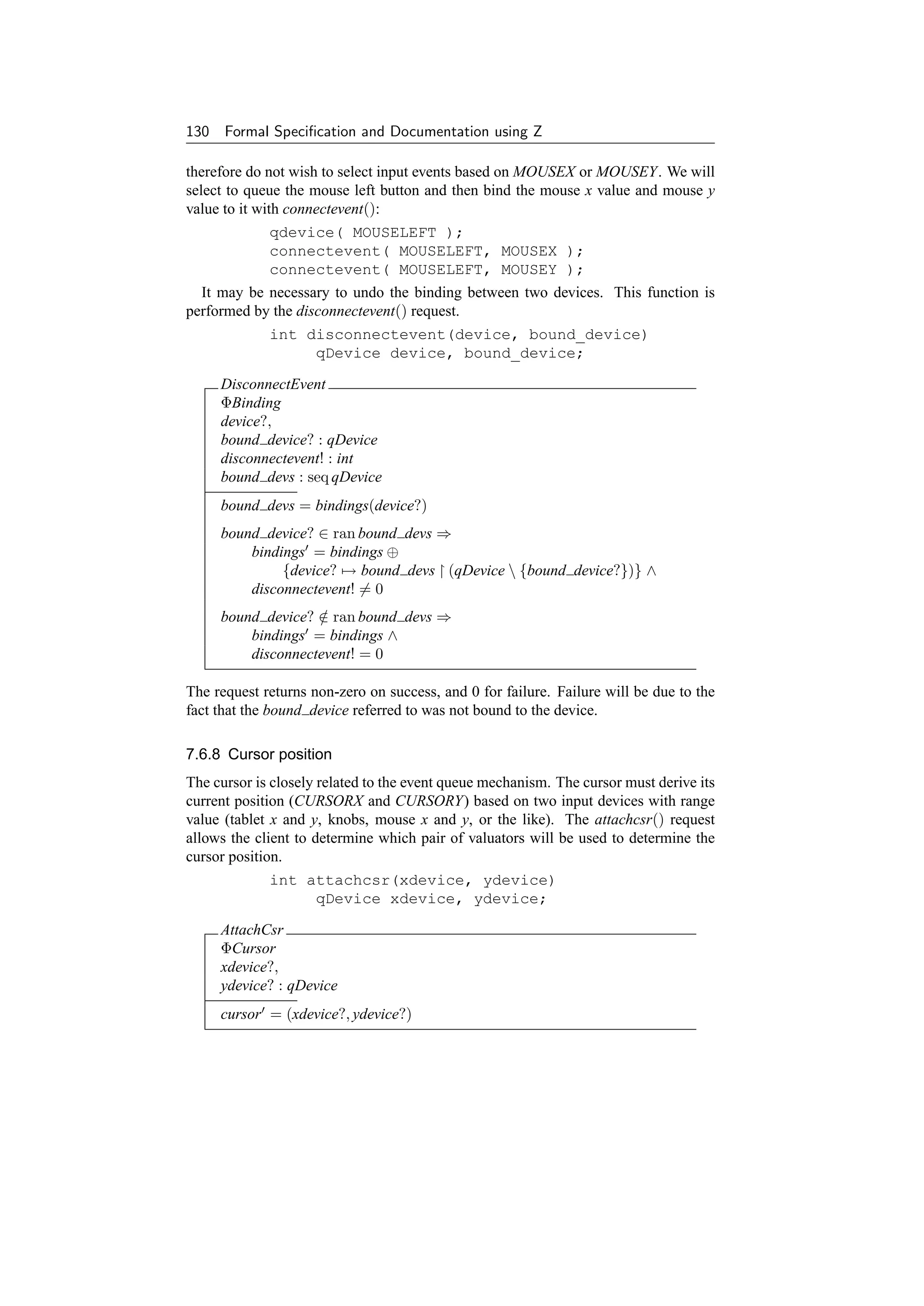 130 Formal Speciﬁcation and Documentation using Z

therefore do not wish to select input events based on MOUSEX or MOUSEY. We will
select to queue the mouse left button and then bind the mouse x value and mouse y
value to it with connectevent():
             qdevice( MOUSELEFT );
             connectevent( MOUSELEFT, MOUSEX );
             connectevent( MOUSELEFT, MOUSEY );
  It may be necessary to undo the binding between two devices. This function is
performed by the disconnectevent() request.
             int disconnectevent(device, bound_device)
                  qDevice device, bound_device;

     DisconnectEvent
     ΦBinding
     device?,
     bound device? : qDevice
     disconnectevent! : int
     bound devs : seq qDevice
     bound devs = bindings(device?)
     bound device? ∈ ran bound devs ⇒
         bindings = bindings ⊕
              {device? → bound devs (qDevice  {bound device?})} ∧
         disconnectevent! = 0
     bound device? ∈ ran bound devs ⇒
                   /
         bindings = bindings ∧
         disconnectevent! = 0

The request returns non-zero on success, and 0 for failure. Failure will be due to the
fact that the bound device referred to was not bound to the device.

7.6.8 Cursor position
The cursor is closely related to the event queue mechanism. The cursor must derive its
current position (CURSORX and CURSORY) based on two input devices with range
value (tablet x and y, knobs, mouse x and y, or the like). The attachcsr() request
allows the client to determine which pair of valuators will be used to determine the
cursor position.
             int attachcsr(xdevice, ydevice)
                  qDevice xdevice, ydevice;

     AttachCsr
     ΦCursor
     xdevice?,
     ydevice? : qDevice
     cursor = (xdevice?, ydevice?)
 