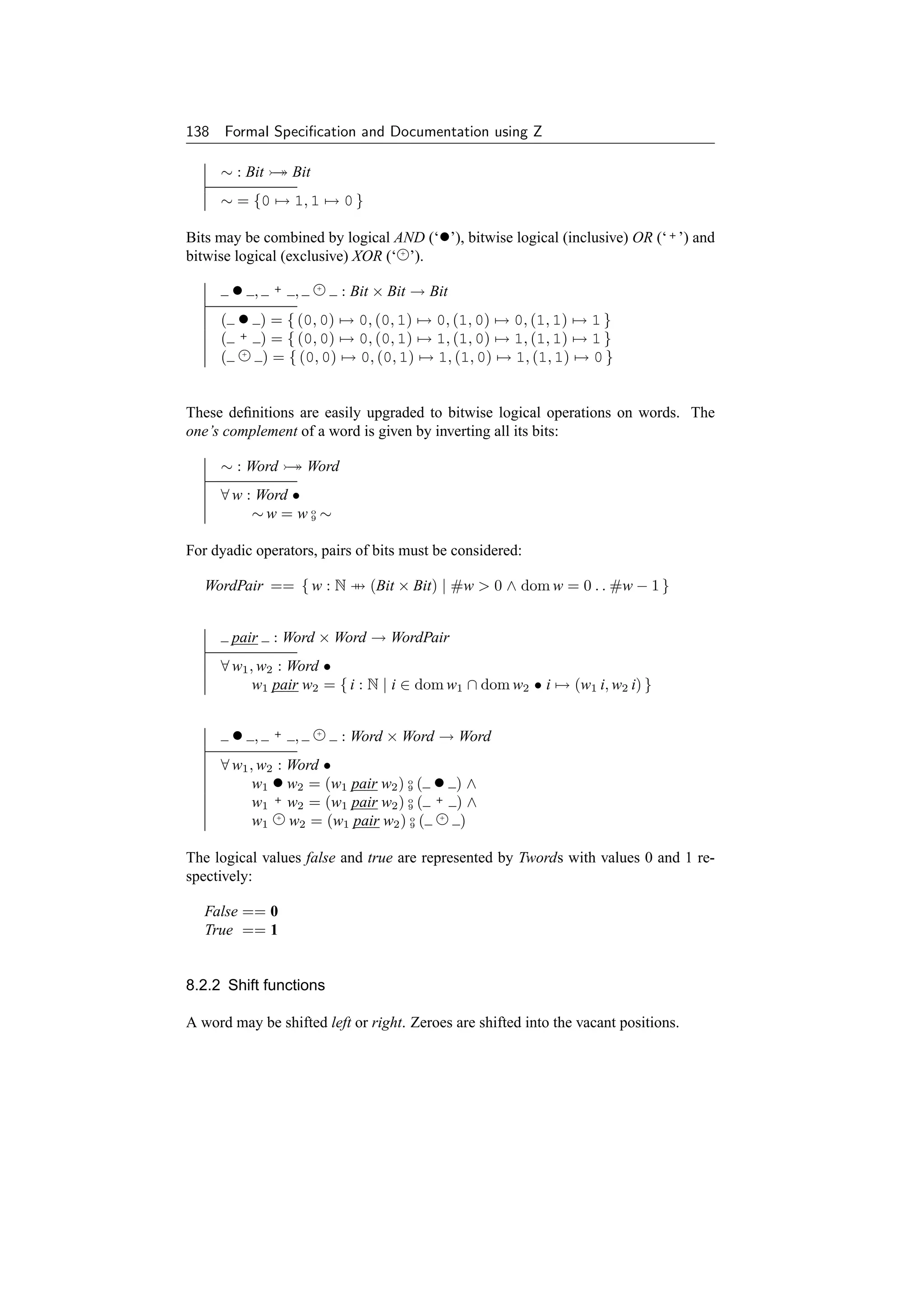 138 Formal Speciﬁcation and Documentation using Z

     ∼ : Bit → Bit
     ∼ = {0 → 1, 1 → 0 }

Bits may be combined by logical AND (‘•’), bitwise logical (inclusive) OR (‘ + ’) and
bitwise logical (exclusive) XOR (‘ + ’).

      • , + ,         : Bit × Bit → Bit
                            +



     ( • ) = { (0, 0) → 0, (0, 1) → 0, (1, 0) → 0, (1, 1) → 1 }
     (    +       ) = { (0, 0) → 0, (0, 1) → 1, (1, 0) → 1, (1, 1) → 1 }
     (    +
                  ) = { (0, 0) → 0, (0, 1) → 1, (1, 0) → 1, (1, 1) → 0 }


These deﬁnitions are easily upgraded to bitwise logical operations on words. The
one’s complement of a word is given by inverting all its bits:

     ∼ : Word → Word
     ∀ w : Word •
          ∼w = w o ∼
                  9



For dyadic operators, pairs of bits must be considered:

   WordPair == { w : N → (Bit × Bit) | #w  0 ∧ dom w = 0 . . #w − 1 }


         pair       : Word × Word → WordPair
     ∀ w1 , w2 : Word •
           w1 pair w2 = { i : N | i ∈ dom w1 ∩ dom w2 • i → (w1 i, w2 i) }


         •    ,     +   ,   +
                                : Word × Word → Word
     ∀ w1 , w2 : Word •
           w1 • w2 = (w1 pair w2 ) o (
                                   9        •    )∧
           w1 + w2 = (w1 pair w2 ) o (
                                   9
                                            +    )∧
           w1 + w2 = (w1 pair w2 ) o (
                                   9
                                             +
                                                 )

The logical values false and true are represented by Twords with values 0 and 1 re-
spectively:

   False == 0
   True == 1


8.2.2 Shift functions

A word may be shifted left or right. Zeroes are shifted into the vacant positions.
 