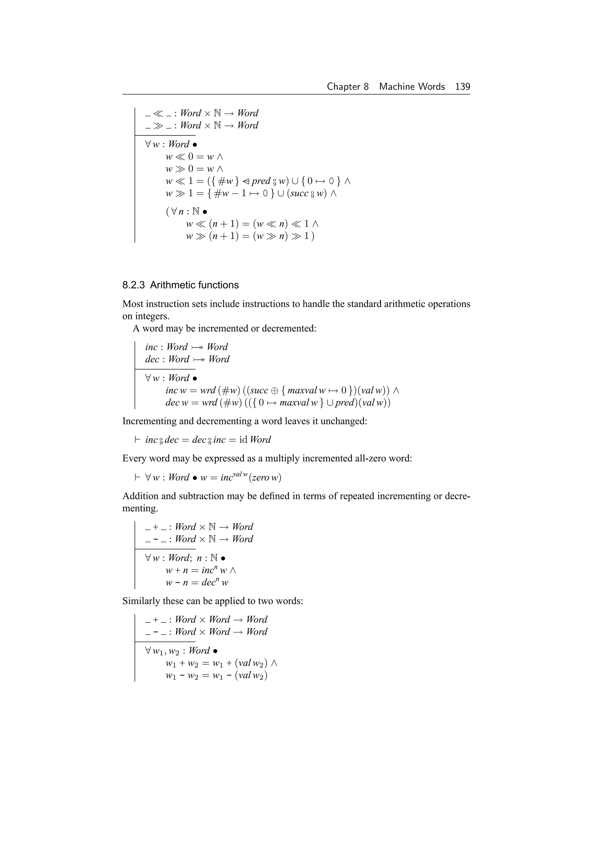 Chapter 8   Machine Words 139

            : Word × N → Word
            : Word × N → Word
     ∀ w : Word •
          w    0=w∧
          w    0=w∧
          w    1 = ({ #w } − pred o w) ∪ { 0 → 0 } ∧
                                  9

          w    1 = { #w − 1 → 0 } ∪ (succ o w) ∧
                                            9


          (∀n : N •
              w     (n + 1) = (w        n)     1∧
              w     (n + 1) = (w        n)     1)



8.2.3 Arithmetic functions
Most instruction sets include instructions to handle the standard arithmetic operations
on integers.
  A word may be incremented or decremented:
     inc : Word → Word
     dec : Word → Word
     ∀ w : Word •
          inc w = wrd (#w) ((succ ⊕ { maxval w → 0 })(val w)) ∧
          dec w = wrd (#w) (({ 0 → maxval w } ∪ pred)(val w))
Incrementing and decrementing a word leaves it unchanged:
     inc o dec = dec o inc = id Word
         9           9


Every word may be expressed as a multiply incremented all-zero word:
     ∀ w : Word • w = incval w (zero w)
Addition and subtraction may be deﬁned in terms of repeated incrementing or decre-
menting.
       + : Word × N → Word
       - : Word × N → Word
     ∀ w : Word; n : N •
          w + n = incn w ∧
          w - n = decn w
Similarly these can be applied to two words:
       + : Word × Word → Word
       - : Word × Word → Word
     ∀ w1 , w2 : Word •
           w1 + w2 = w1 + (val w2 ) ∧
           w1 - w2 = w1 - (val w2 )
 