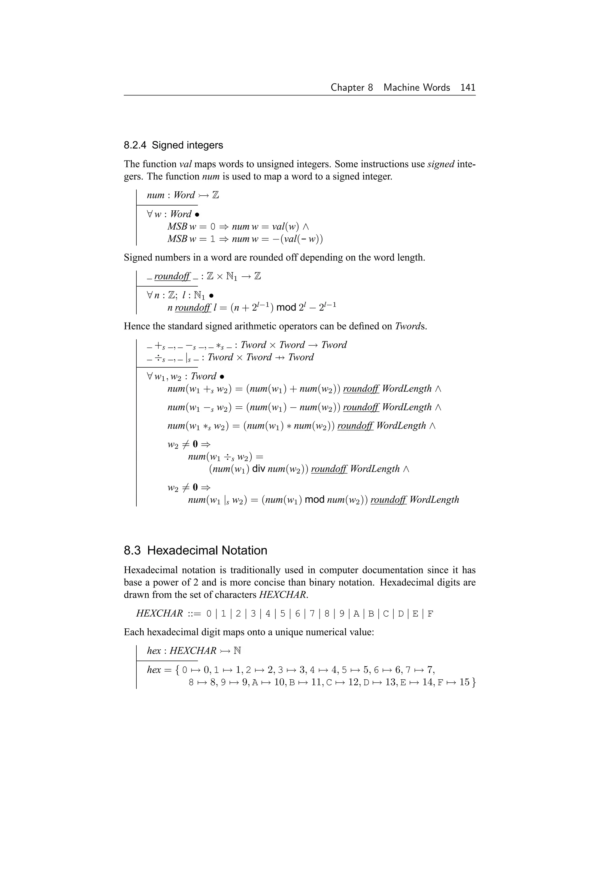 Chapter 8    Machine Words 141




8.2.4 Signed integers
The function val maps words to unsigned integers. Some instructions use signed inte-
gers. The function num is used to map a word to a signed integer.
     num : Word      Z
     ∀ w : Word •
          MSB w = 0 ⇒ num w = val(w) ∧
          MSB w = 1 ⇒ num w = −(val(- w))
Signed numbers in a word are rounded off depending on the word length.
       roundoff   : Z × N1 → Z
     ∀ n : Z; l : N1 •
           n roundoff l = (n + 2l−1 ) mod 2l − 2l−1
Hence the standard signed arithmetic operators can be deﬁned on Twords.
       +s , −s , ∗s : Tword × Tword → Tword
       ÷s , |s : Tword × Tword → Tword
     ∀ w1 , w2 : Tword •
           num(w1 +s w2 ) = (num(w1 ) + num(w2 )) roundoff WordLength ∧
          num(w1 −s w2 ) = (num(w1 ) − num(w2 )) roundoff WordLength ∧
          num(w1 ∗s w2 ) = (num(w1 ) ∗ num(w2 )) roundoff WordLength ∧
          w2 = 0 ⇒
              num(w1 ÷s w2 ) =
                  (num(w1 ) div num(w2 )) roundoff WordLength ∧
          w2 = 0 ⇒
              num(w1 |s w2 ) = (num(w1 ) mod num(w2 )) roundoff WordLength




8.3 Hexadecimal Notation
Hexadecimal notation is traditionally used in computer documentation since it has
base a power of 2 and is more concise than binary notation. Hexadecimal digits are
drawn from the set of characters HEXCHAR.
  HEXCHAR ::= 0 | 1 | 2 | 3 | 4 | 5 | 6 | 7 | 8 | 9 | A | B | C | D | E | F
Each hexadecimal digit maps onto a unique numerical value:
     hex : HEXCHAR        N
     hex = { 0 → 0, 1 → 1, 2 → 2, 3 → 3, 4 → 4, 5 → 5, 6 → 6, 7 → 7,
              8 → 8, 9 → 9, A → 10, B → 11, C → 12, D → 13, E → 14, F → 15 }
 