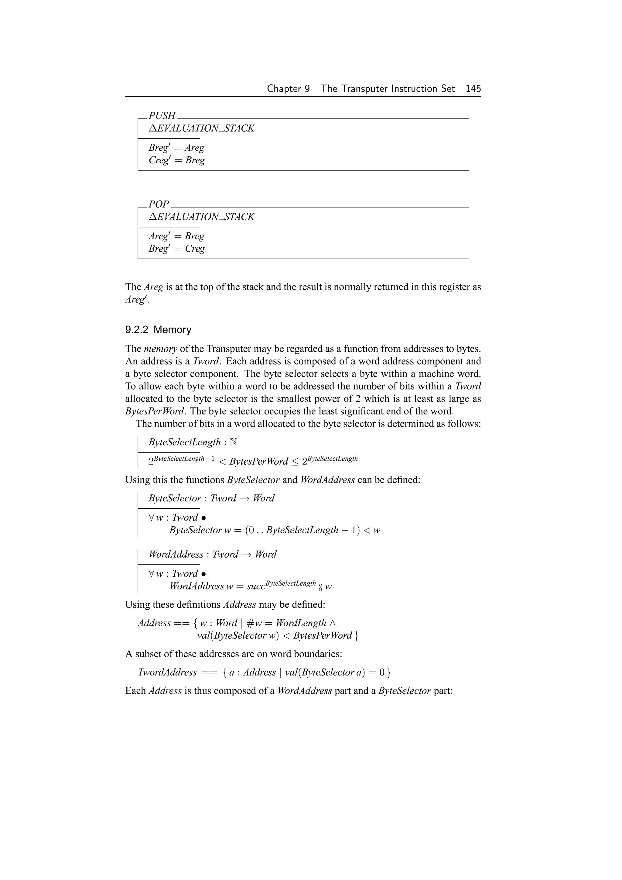 Chapter 9    The Transputer Instruction Set        145

     PUSH
     ∆EVALUATION STACK
     Breg = Areg
     Creg = Breg



     POP
     ∆EVALUATION STACK
     Areg = Breg
     Breg = Creg


The Areg is at the top of the stack and the result is normally returned in this register as
Areg .

9.2.2 Memory
The memory of the Transputer may be regarded as a function from addresses to bytes.
An address is a Tword. Each address is composed of a word address component and
a byte selector component. The byte selector selects a byte within a machine word.
To allow each byte within a word to be addressed the number of bits within a Tword
allocated to the byte selector is the smallest power of 2 which is at least as large as
BytesPerWord. The byte selector occupies the least signiﬁcant end of the word.
   The number of bits in a word allocated to the byte selector is determined as follows:
     ByteSelectLength : N
     2ByteSelectLength−1  BytesPerWord ≤ 2ByteSelectLength
Using this the functions ByteSelector and WordAddress can be deﬁned:
     ByteSelector : Tword → Word
     ∀ w : Tword •
          ByteSelector w = (0 . . ByteSelectLength − 1)        w

     WordAddress : Tword → Word
     ∀ w : Tword •
          WordAddress w = succByteSelectLength o w
                                               9


Using these deﬁnitions Address may be deﬁned:
   Address == { w : Word | #w = WordLength ∧
               val(ByteSelector w)  BytesPerWord }
A subset of these addresses are on word boundaries:
   TwordAddress == { a : Address | val(ByteSelector a) = 0 }
Each Address is thus composed of a WordAddress part and a ByteSelector part:
 