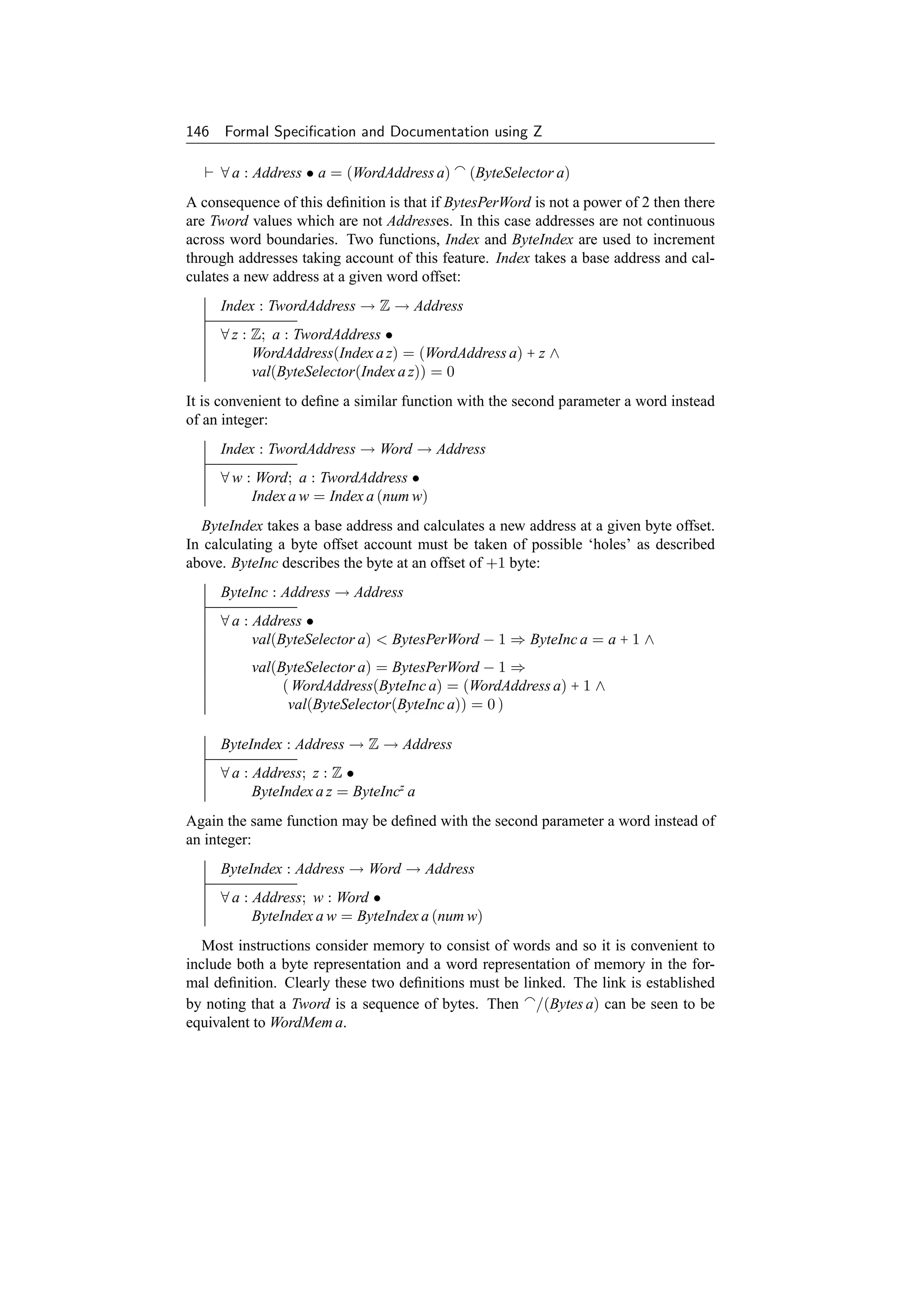 146 Formal Speciﬁcation and Documentation using Z

     ∀ a : Address • a = (WordAddress a)      (ByteSelector a)
A consequence of this deﬁnition is that if BytesPerWord is not a power of 2 then there
are Tword values which are not Addresses. In this case addresses are not continuous
across word boundaries. Two functions, Index and ByteIndex are used to increment
through addresses taking account of this feature. Index takes a base address and cal-
culates a new address at a given word offset:
     Index : TwordAddress → Z → Address
     ∀ z : Z; a : TwordAddress •
           WordAddress(Index a z) = (WordAddress a) + z ∧
           val(ByteSelector(Index a z)) = 0
It is convenient to deﬁne a similar function with the second parameter a word instead
of an integer:
     Index : TwordAddress → Word → Address
     ∀ w : Word; a : TwordAddress •
          Index a w = Index a (num w)
  ByteIndex takes a base address and calculates a new address at a given byte offset.
In calculating a byte offset account must be taken of possible ‘holes’ as described
above. ByteInc describes the byte at an offset of +1 byte:
     ByteInc : Address → Address
     ∀ a : Address •
           val(ByteSelector a)  BytesPerWord − 1 ⇒ ByteInc a = a + 1 ∧
          val(ByteSelector a) = BytesPerWord − 1 ⇒
               ( WordAddress(ByteInc a) = (WordAddress a) + 1 ∧
                val(ByteSelector(ByteInc a)) = 0 )

     ByteIndex : Address → Z → Address
     ∀ a : Address; z : Z •
           ByteIndex a z = ByteIncz a
Again the same function may be deﬁned with the second parameter a word instead of
an integer:
     ByteIndex : Address → Word → Address
     ∀ a : Address; w : Word •
           ByteIndex a w = ByteIndex a (num w)
  Most instructions consider memory to consist of words and so it is convenient to
include both a byte representation and a word representation of memory in the for-
mal deﬁnition. Clearly these two deﬁnitions must be linked. The link is established
by noting that a Tword is a sequence of bytes. Then /(Bytes a) can be seen to be
equivalent to WordMem a.
 