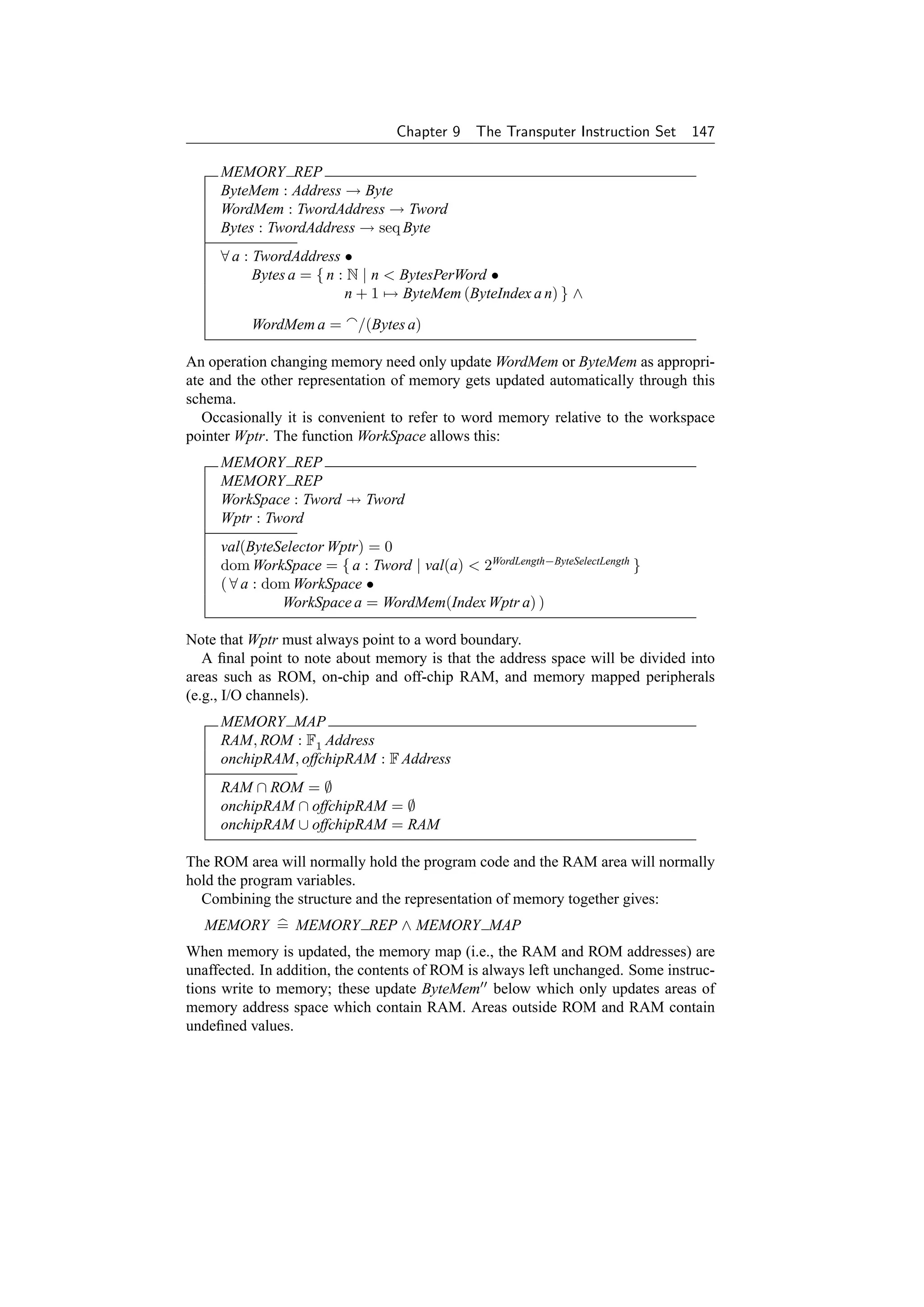 Chapter 9    The Transputer Instruction Set    147

     MEMORY REP
     ByteMem : Address → Byte
     WordMem : TwordAddress → Tword
     Bytes : TwordAddress → seq Byte
     ∀ a : TwordAddress •
           Bytes a = { n : N | n  BytesPerWord •
                          n + 1 → ByteMem (ByteIndex a n) } ∧

          WordMem a =      /(Bytes a)

An operation changing memory need only update WordMem or ByteMem as appropri-
ate and the other representation of memory gets updated automatically through this
schema.
   Occasionally it is convenient to refer to word memory relative to the workspace
pointer Wptr. The function WorkSpace allows this:
     MEMORY REP
     MEMORY REP
     WorkSpace : Tword → Tword
     Wptr : Tword
     val(ByteSelector Wptr) = 0
     dom WorkSpace = { a : Tword | val(a)  2WordLength−ByteSelectLength }
     ( ∀ a : dom WorkSpace •
               WorkSpace a = WordMem(Index Wptr a) )

Note that Wptr must always point to a word boundary.
   A ﬁnal point to note about memory is that the address space will be divided into
areas such as ROM, on-chip and off-chip RAM, and memory mapped peripherals
(e.g., I/O channels).
     MEMORY MAP
     RAM, ROM : F1 Address
     onchipRAM, offchipRAM : F Address
     RAM ∩ ROM = ∅
     onchipRAM ∩ offchipRAM = ∅
     onchipRAM ∪ offchipRAM = RAM

The ROM area will normally hold the program code and the RAM area will normally
hold the program variables.
  Combining the structure and the representation of memory together gives:
  MEMORY = MEMORY REP ∧ MEMORY MAP
When memory is updated, the memory map (i.e., the RAM and ROM addresses) are
unaffected. In addition, the contents of ROM is always left unchanged. Some instruc-
tions write to memory; these update ByteMem below which only updates areas of
memory address space which contain RAM. Areas outside ROM and RAM contain
undeﬁned values.
 