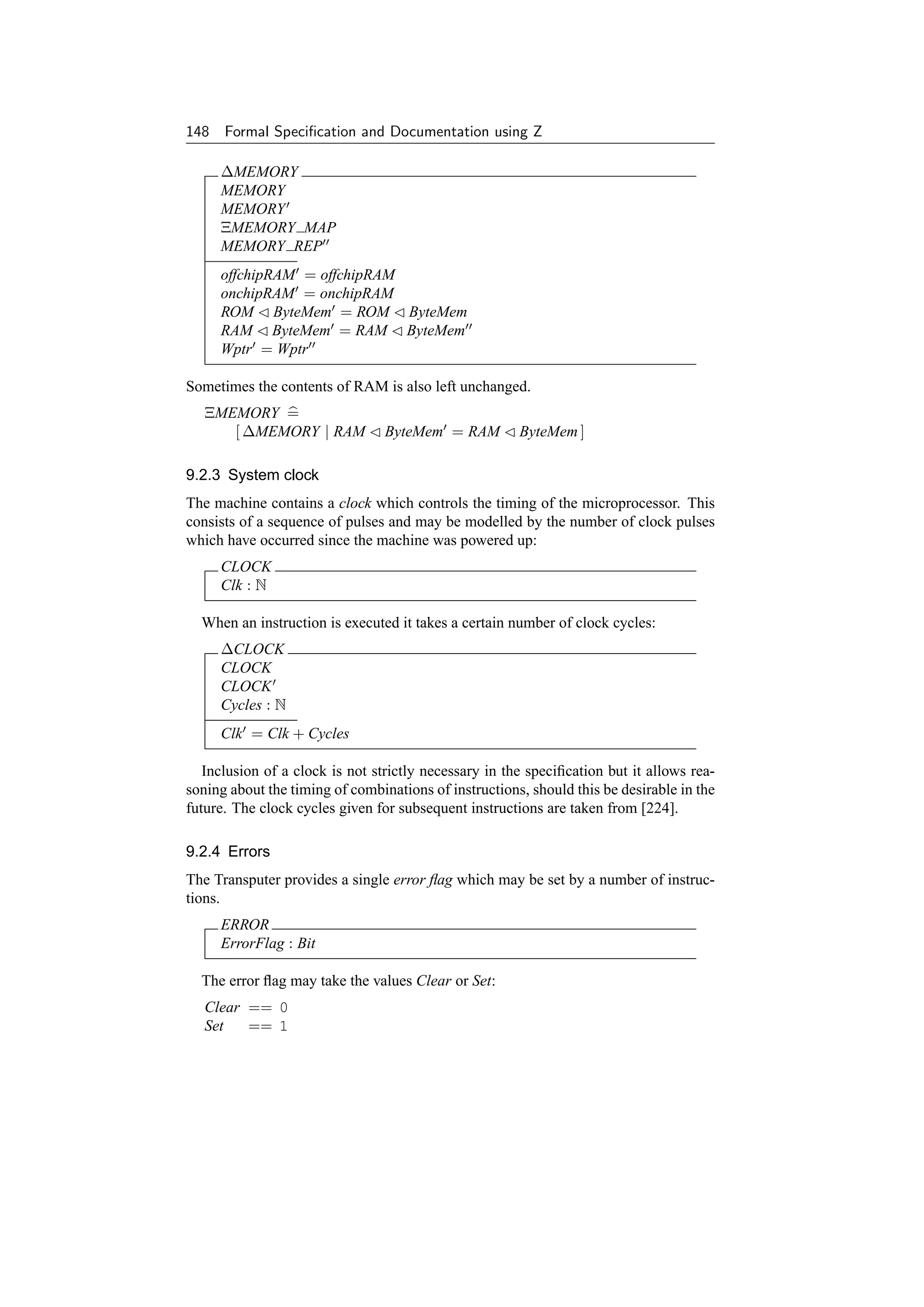 148 Formal Speciﬁcation and Documentation using Z

     ∆MEMORY
     MEMORY
     MEMORY
     ΞMEMORY MAP
     MEMORY REP
     offchipRAM = offchipRAM
     onchipRAM = onchipRAM
     ROM ByteMem = ROM ByteMem
     RAM ByteMem = RAM ByteMem
     Wptr = Wptr

Sometimes the contents of RAM is also left unchanged.
   ΞMEMORY =
      [ ∆MEMORY | RAM            ByteMem = RAM         ByteMem ]

9.2.3 System clock
The machine contains a clock which controls the timing of the microprocessor. This
consists of a sequence of pulses and may be modelled by the number of clock pulses
which have occurred since the machine was powered up:
     CLOCK
     Clk : N

  When an instruction is executed it takes a certain number of clock cycles:
     ∆CLOCK
     CLOCK
     CLOCK
     Cycles : N
     Clk = Clk + Cycles

   Inclusion of a clock is not strictly necessary in the speciﬁcation but it allows rea-
soning about the timing of combinations of instructions, should this be desirable in the
future. The clock cycles given for subsequent instructions are taken from [224].

9.2.4 Errors
The Transputer provides a single error ﬂag which may be set by a number of instruc-
tions.
     ERROR
     ErrorFlag : Bit

  The error ﬂag may take the values Clear or Set:
   Clear == 0
   Set   == 1
 