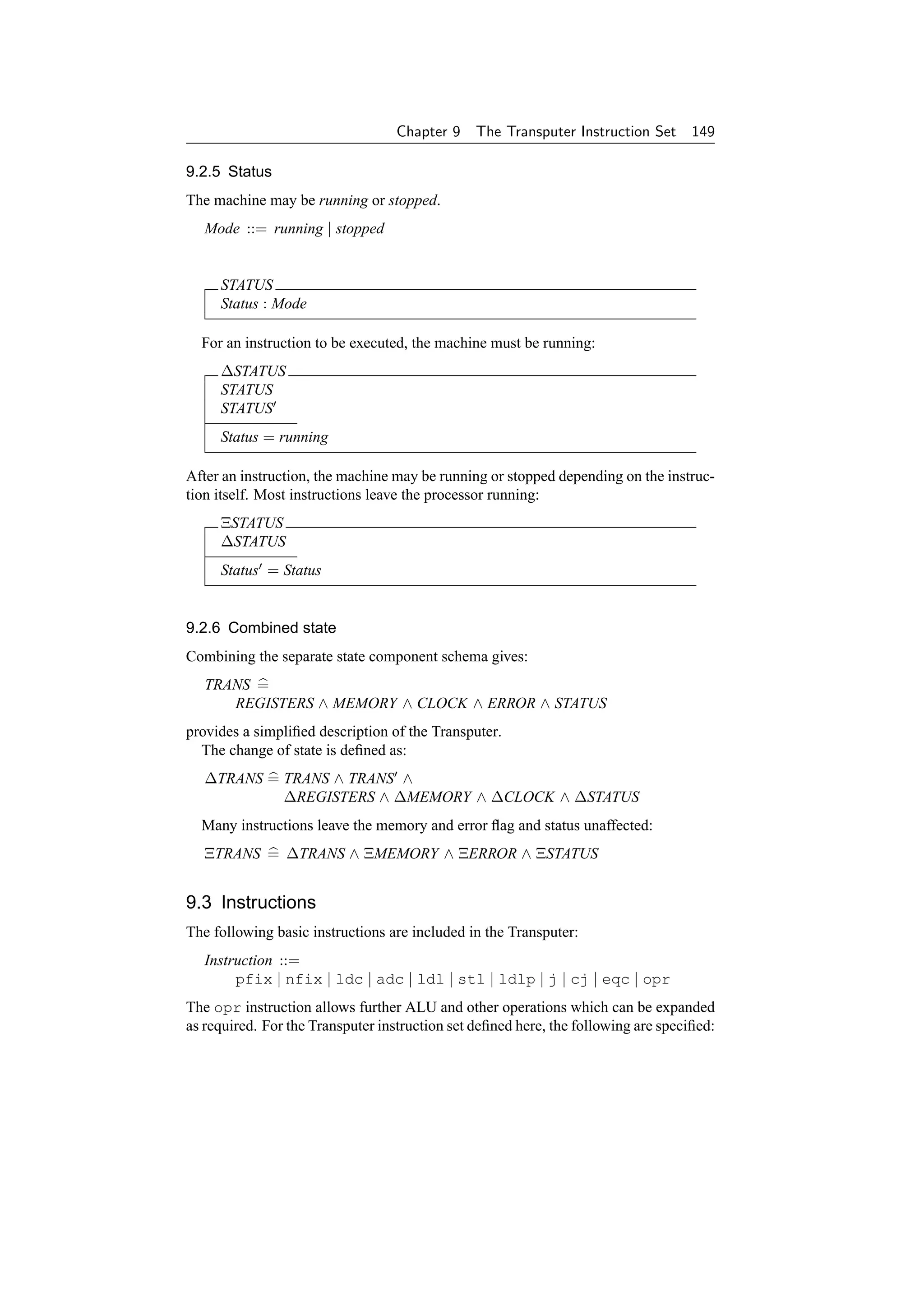 Chapter 9    The Transputer Instruction Set      149

9.2.5 Status
The machine may be running or stopped.
   Mode ::= running | stopped


     STATUS
     Status : Mode

  For an instruction to be executed, the machine must be running:
     ∆STATUS
     STATUS
     STATUS
     Status = running

After an instruction, the machine may be running or stopped depending on the instruc-
tion itself. Most instructions leave the processor running:
     ΞSTATUS
     ∆STATUS
     Status = Status


9.2.6 Combined state
Combining the separate state component schema gives:
   TRANS =
      REGISTERS ∧ MEMORY ∧ CLOCK ∧ ERROR ∧ STATUS
provides a simpliﬁed description of the Transputer.
  The change of state is deﬁned as:
   ∆TRANS = TRANS ∧ TRANS ∧
            ∆REGISTERS ∧ ∆MEMORY ∧ ∆CLOCK ∧ ∆STATUS
  Many instructions leave the memory and error ﬂag and status unaffected:
   ΞTRANS = ∆TRANS ∧ ΞMEMORY ∧ ΞERROR ∧ ΞSTATUS


9.3 Instructions
The following basic instructions are included in the Transputer:
   Instruction ::=
        pfix | nfix | ldc | adc | ldl | stl | ldlp | j | cj | eqc | opr
The opr instruction allows further ALU and other operations which can be expanded
as required. For the Transputer instruction set deﬁned here, the following are speciﬁed:
 