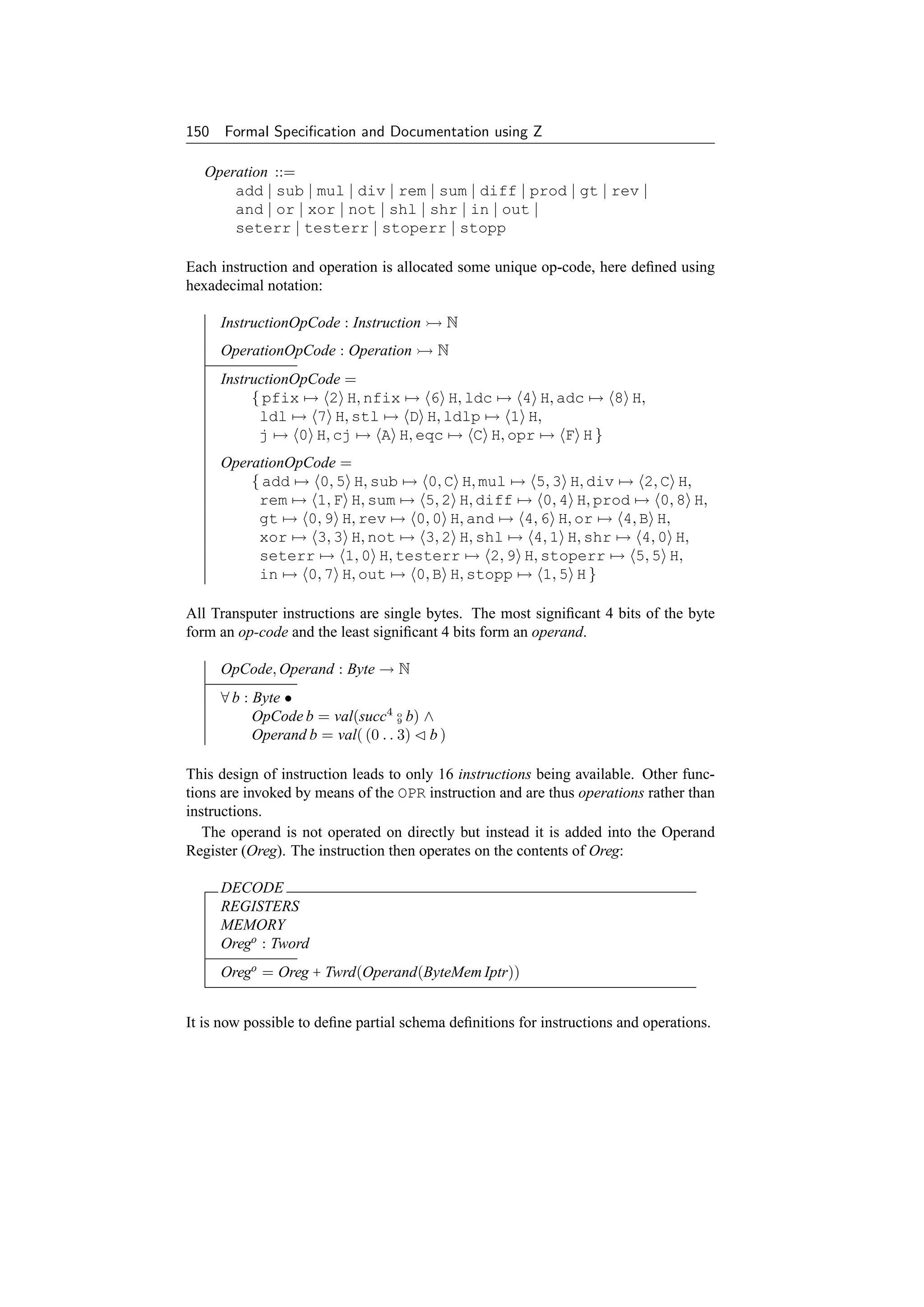150 Formal Speciﬁcation and Documentation using Z

   Operation ::=
       add | sub | mul | div | rem | sum | diff | prod | gt | rev |
       and | or | xor | not | shl | shr | in | out |
       seterr | testerr | stoperr | stopp

Each instruction and operation is allocated some unique op-code, here deﬁned using
hexadecimal notation:

     InstructionOpCode : Instruction        N
     OperationOpCode : Operation         N
     InstructionOpCode =
          { pfix → 2 H, nfix → 6 H, ldc → 4 H, adc → 8 H,
           ldl → 7 H, stl → D H, ldlp → 1 H,
           j → 0 H, cj → A H, eqc → C H, opr → F H }
     OperationOpCode =
         { add → 0, 5 H, sub → 0, C H, mul → 5, 3 H, div → 2, C H,
          rem → 1, F H, sum → 5, 2 H, diff → 0, 4 H, prod → 0, 8 H,
          gt → 0, 9 H, rev → 0, 0 H, and → 4, 6 H, or → 4, B H,
          xor → 3, 3 H, not → 3, 2 H, shl → 4, 1 H, shr → 4, 0 H,
          seterr → 1, 0 H, testerr → 2, 9 H, stoperr → 5, 5 H,
          in → 0, 7 H, out → 0, B H, stopp → 1, 5 H }

All Transputer instructions are single bytes. The most signiﬁcant 4 bits of the byte
form an op-code and the least signiﬁcant 4 bits form an operand.

     OpCode, Operand : Byte → N
     ∀ b : Byte •
           OpCode b = val(succ4 o b) ∧
                                   9

           Operand b = val( (0 . . 3) b )

This design of instruction leads to only 16 instructions being available. Other func-
tions are invoked by means of the OPR instruction and are thus operations rather than
instructions.
   The operand is not operated on directly but instead it is added into the Operand
Register (Oreg). The instruction then operates on the contents of Oreg:

     DECODE
     REGISTERS
     MEMORY
     Orego : Tword
     Orego = Oreg + Twrd(Operand(ByteMem Iptr))


It is now possible to deﬁne partial schema deﬁnitions for instructions and operations.
 