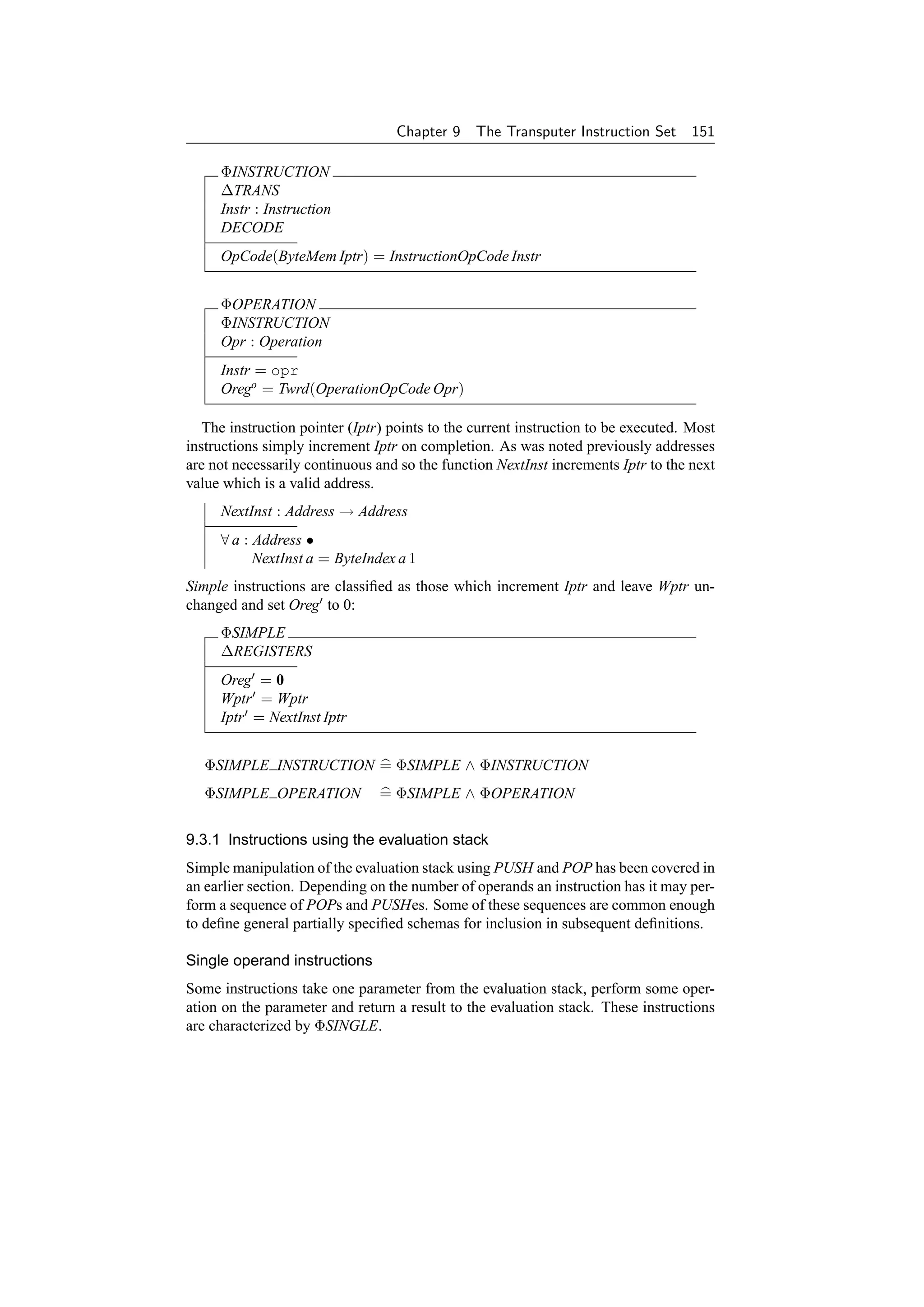 Chapter 9    The Transputer Instruction Set      151

     ΦINSTRUCTION
     ∆TRANS
     Instr : Instruction
     DECODE
     OpCode(ByteMem Iptr) = InstructionOpCode Instr


     ΦOPERATION
     ΦINSTRUCTION
     Opr : Operation
     Instr = opr
     Orego = Twrd(OperationOpCode Opr)

   The instruction pointer (Iptr) points to the current instruction to be executed. Most
instructions simply increment Iptr on completion. As was noted previously addresses
are not necessarily continuous and so the function NextInst increments Iptr to the next
value which is a valid address.
     NextInst : Address → Address
     ∀ a : Address •
           NextInst a = ByteIndex a 1
Simple instructions are classiﬁed as those which increment Iptr and leave Wptr un-
changed and set Oreg to 0:
     ΦSIMPLE
     ∆REGISTERS
     Oreg = 0
     Wptr = Wptr
     Iptr = NextInst Iptr


   ΦSIMPLE INSTRUCTION = ΦSIMPLE ∧ ΦINSTRUCTION
   ΦSIMPLE OPERATION            = ΦSIMPLE ∧ ΦOPERATION


9.3.1 Instructions using the evaluation stack
Simple manipulation of the evaluation stack using PUSH and POP has been covered in
an earlier section. Depending on the number of operands an instruction has it may per-
form a sequence of POPs and PUSHes. Some of these sequences are common enough
to deﬁne general partially speciﬁed schemas for inclusion in subsequent deﬁnitions.

Single operand instructions
Some instructions take one parameter from the evaluation stack, perform some oper-
ation on the parameter and return a result to the evaluation stack. These instructions
are characterized by ΦSINGLE.
 