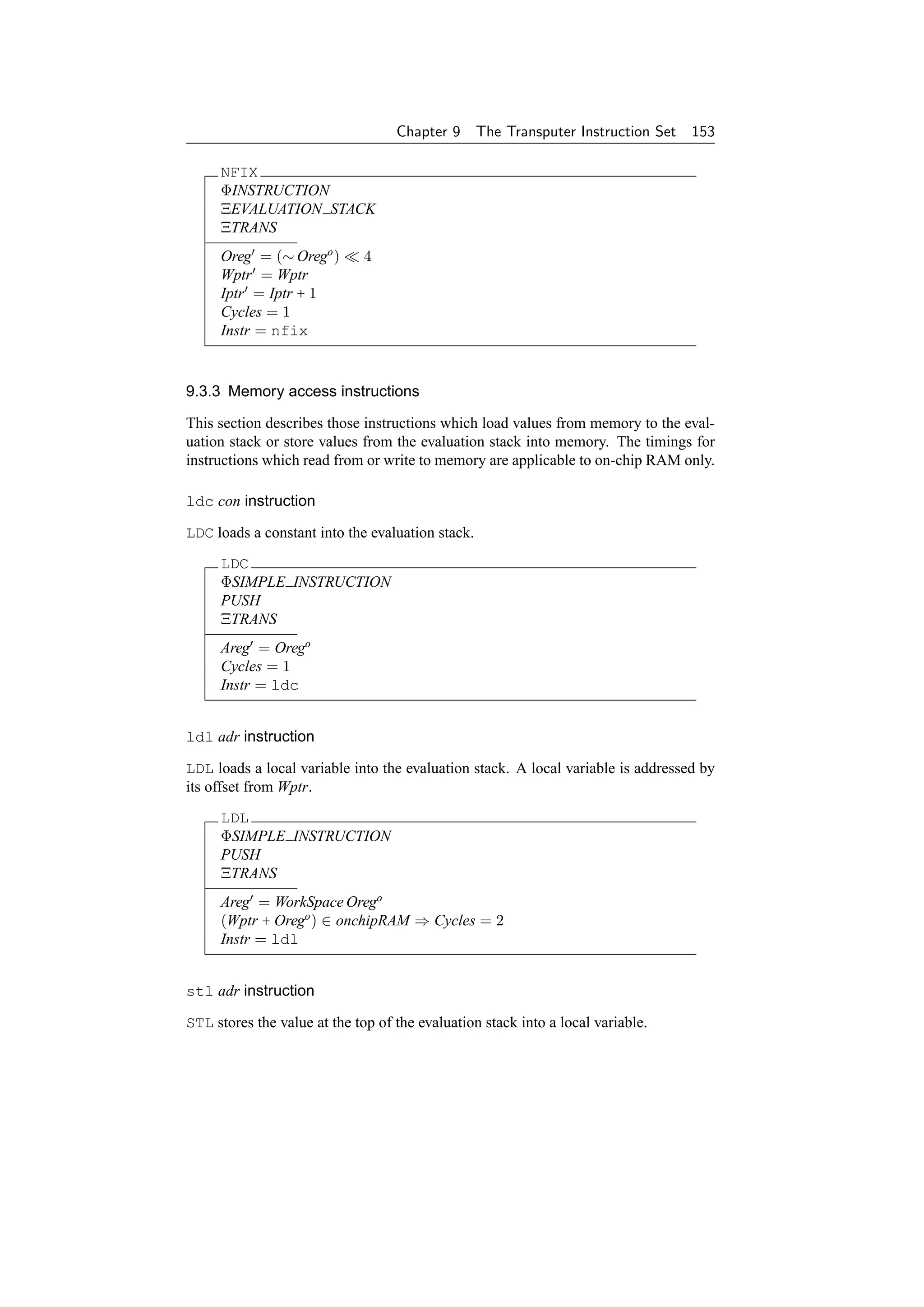 Chapter 9      The Transputer Instruction Set   153

     NFIX
     ΦINSTRUCTION
     ΞEVALUATION STACK
     ΞTRANS
     Oreg = (∼ Orego )        4
     Wptr = Wptr
     Iptr = Iptr + 1
     Cycles = 1
     Instr = nfix


9.3.3 Memory access instructions

This section describes those instructions which load values from memory to the eval-
uation stack or store values from the evaluation stack into memory. The timings for
instructions which read from or write to memory are applicable to on-chip RAM only.

ldc con instruction

LDC loads a constant into the evaluation stack.
     LDC
     ΦSIMPLE INSTRUCTION
     PUSH
     ΞTRANS
     Areg = Orego
     Cycles = 1
     Instr = ldc


ldl adr instruction

LDL loads a local variable into the evaluation stack. A local variable is addressed by
its offset from Wptr.
     LDL
     ΦSIMPLE INSTRUCTION
     PUSH
     ΞTRANS
     Areg = WorkSpace Orego
     (Wptr + Orego ) ∈ onchipRAM ⇒ Cycles = 2
     Instr = ldl


stl adr instruction

STL stores the value at the top of the evaluation stack into a local variable.
 