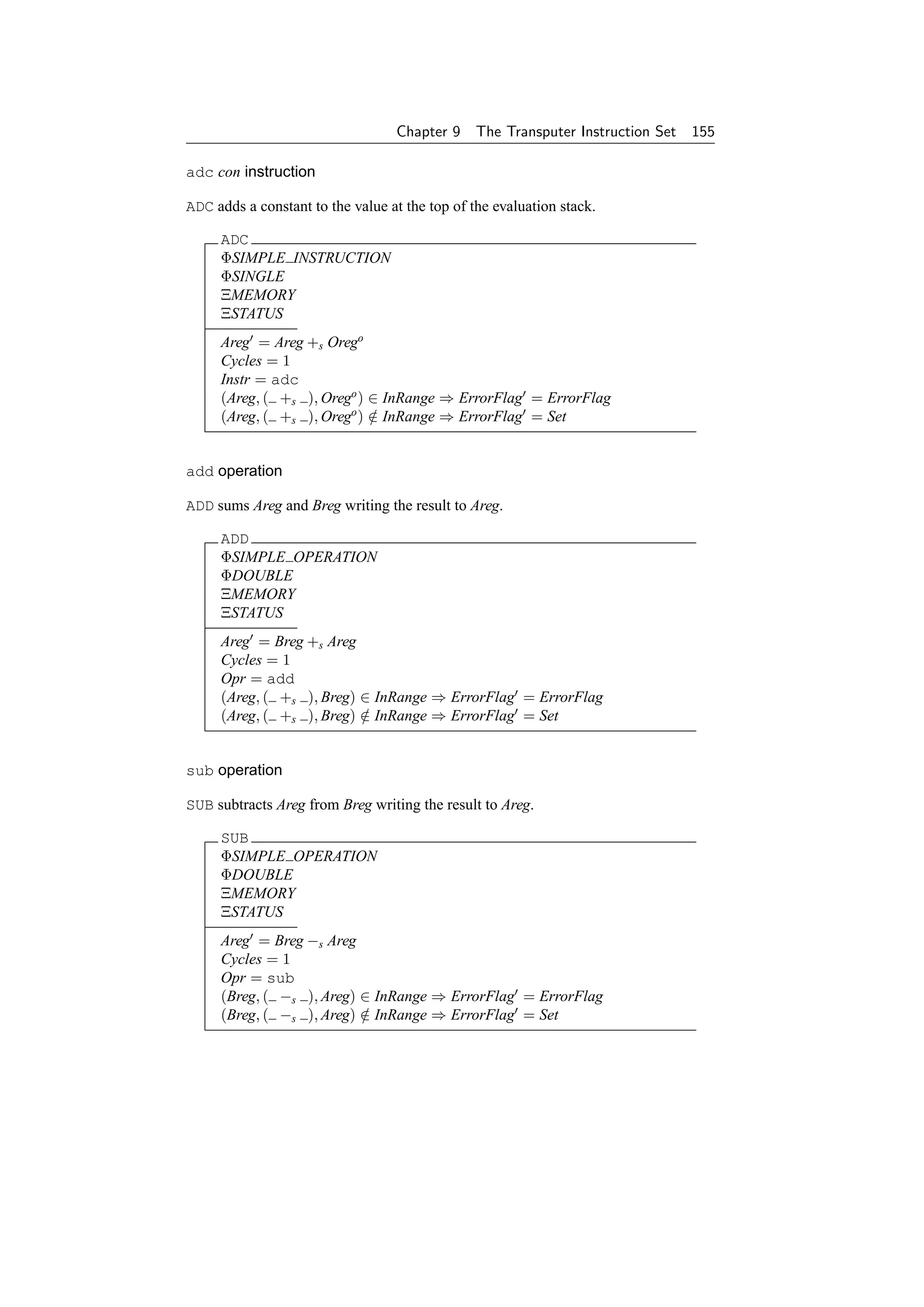 Chapter 9     The Transputer Instruction Set   155

adc con instruction

ADC adds a constant to the value at the top of the evaluation stack.

     ADC
     ΦSIMPLE INSTRUCTION
     ΦSINGLE
     ΞMEMORY
     ΞSTATUS
     Areg = Areg +s Orego
     Cycles = 1
     Instr = adc
     (Areg, ( +s ), Orego ) ∈ InRange ⇒ ErrorFlag = ErrorFlag
     (Areg, ( +s ), Orego ) ∈ InRange ⇒ ErrorFlag = Set
                            /


add operation

ADD sums Areg and Breg writing the result to Areg.

     ADD
     ΦSIMPLE OPERATION
     ΦDOUBLE
     ΞMEMORY
     ΞSTATUS
     Areg = Breg +s Areg
     Cycles = 1
     Opr = add
     (Areg, ( +s ), Breg) ∈ InRange ⇒ ErrorFlag = ErrorFlag
     (Areg, ( +s ), Breg) ∈ InRange ⇒ ErrorFlag = Set
                          /


sub operation

SUB subtracts Areg from Breg writing the result to Areg.

     SUB
     ΦSIMPLE OPERATION
     ΦDOUBLE
     ΞMEMORY
     ΞSTATUS
     Areg = Breg −s Areg
     Cycles = 1
     Opr = sub
     (Breg, ( −s ), Areg) ∈ InRange ⇒ ErrorFlag = ErrorFlag
     (Breg, ( −s ), Areg) ∈ InRange ⇒ ErrorFlag = Set
                          /
 