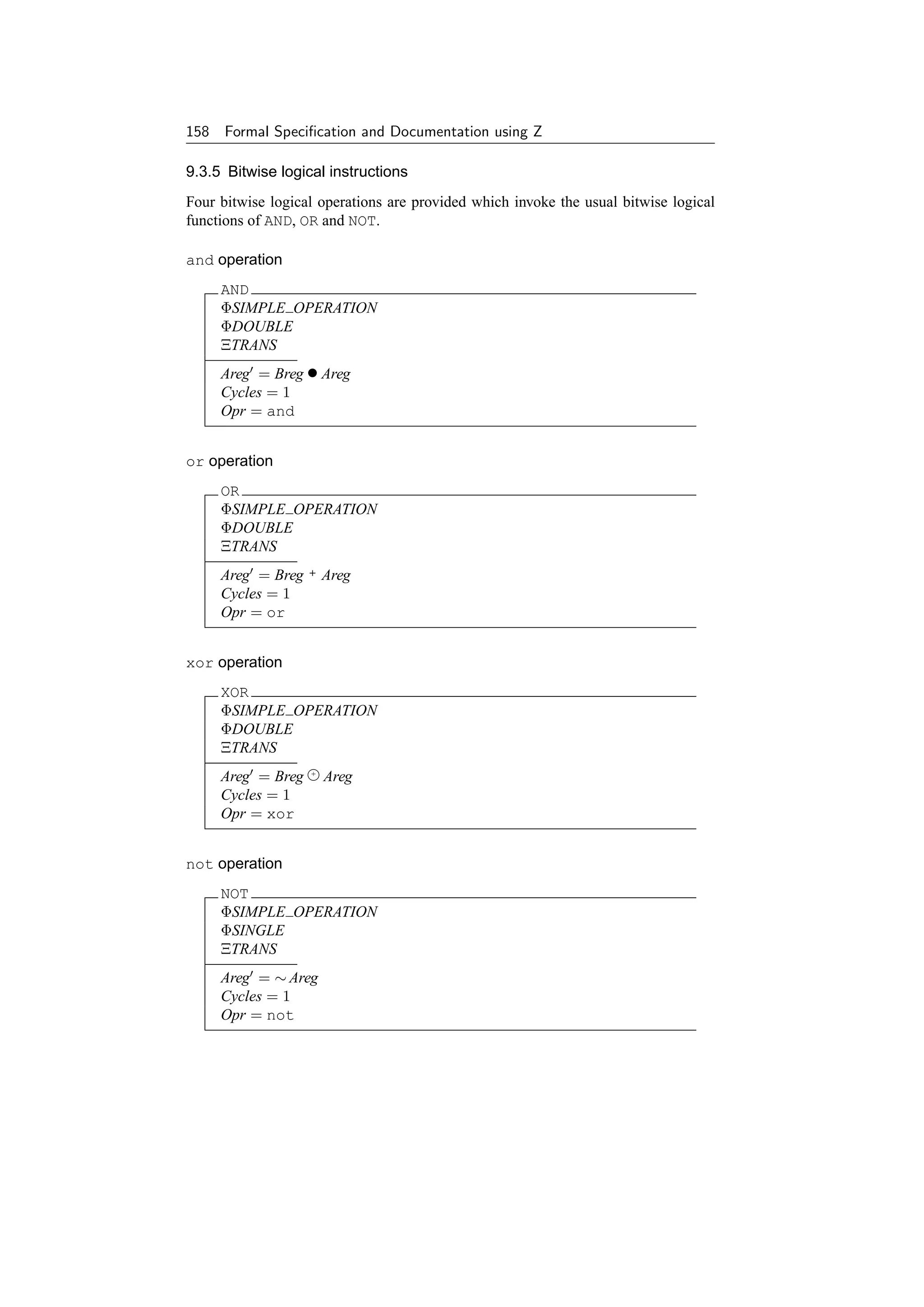 158 Formal Speciﬁcation and Documentation using Z

9.3.5 Bitwise logical instructions
Four bitwise logical operations are provided which invoke the usual bitwise logical
functions of AND, OR and NOT.

and operation
     AND
     ΦSIMPLE OPERATION
     ΦDOUBLE
     ΞTRANS
     Areg = Breg • Areg
     Cycles = 1
     Opr = and


or operation
     OR
     ΦSIMPLE OPERATION
     ΦDOUBLE
     ΞTRANS
     Areg = Breg   +   Areg
     Cycles = 1
     Opr = or


xor operation
     XOR
     ΦSIMPLE OPERATION
     ΦDOUBLE
     ΞTRANS
     Areg = Breg   +
                       Areg
     Cycles = 1
     Opr = xor


not operation
     NOT
     ΦSIMPLE OPERATION
     ΦSINGLE
     ΞTRANS
     Areg = ∼ Areg
     Cycles = 1
     Opr = not
 