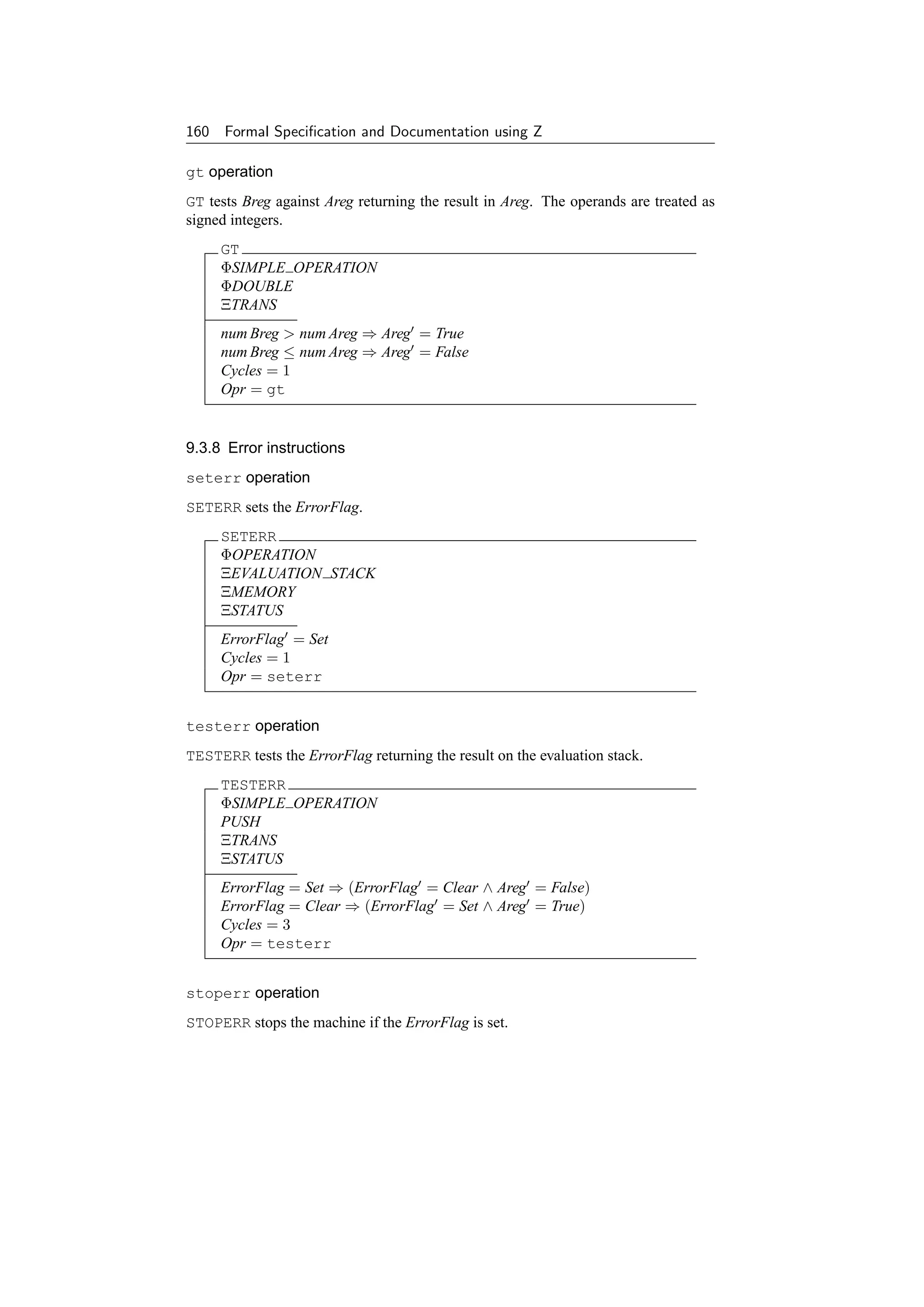 160 Formal Speciﬁcation and Documentation using Z

gt operation
GT tests Breg against Areg returning the result in Areg. The operands are treated as
signed integers.
     GT
     ΦSIMPLE OPERATION
     ΦDOUBLE
     ΞTRANS
     num Breg  num Areg ⇒ Areg = True
     num Breg ≤ num Areg ⇒ Areg = False
     Cycles = 1
     Opr = gt


9.3.8 Error instructions
seterr operation
SETERR sets the ErrorFlag.
     SETERR
     ΦOPERATION
     ΞEVALUATION STACK
     ΞMEMORY
     ΞSTATUS
     ErrorFlag = Set
     Cycles = 1
     Opr = seterr


testerr operation
TESTERR tests the ErrorFlag returning the result on the evaluation stack.
     TESTERR
     ΦSIMPLE OPERATION
     PUSH
     ΞTRANS
     ΞSTATUS
     ErrorFlag = Set ⇒ (ErrorFlag = Clear ∧ Areg = False)
     ErrorFlag = Clear ⇒ (ErrorFlag = Set ∧ Areg = True)
     Cycles = 3
     Opr = testerr


stoperr operation
STOPERR stops the machine if the ErrorFlag is set.
 